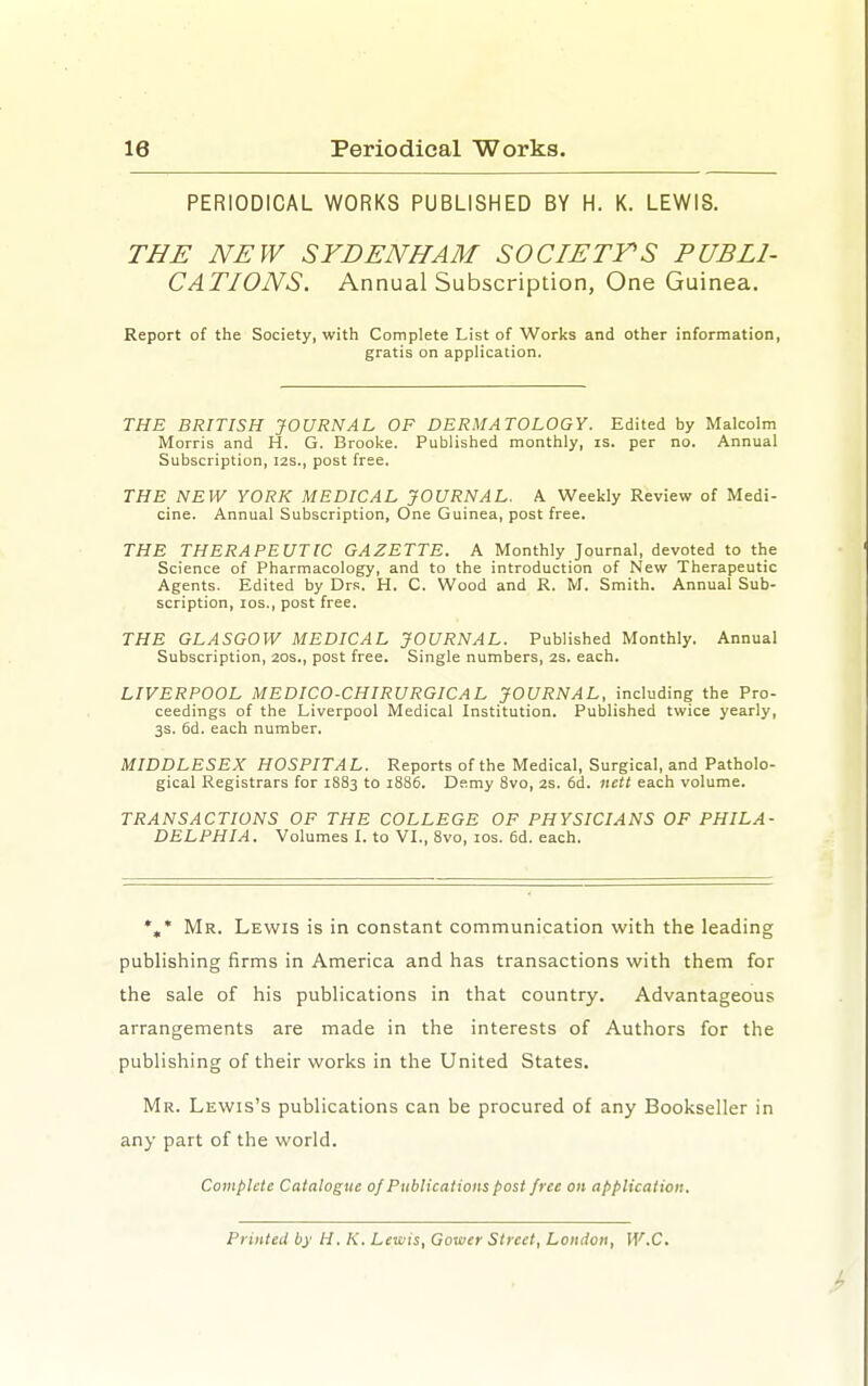 PERIODICAL WORKS PUBLISHED BY H. K. LEWIS. THE NEW SYDENHAM SOCIETY'S PUBLI- CATIONS. Annual Subscription, One Guinea. Report of the Society, with Complete List of Works and other information, gratis on application. THE BRITISH JOURNAL OF DERMATOLOGY. Edited by Malcolm Morris and H. G. Broolie. Published monthly, is. per no. Annual Subscription, 12s., post free. THE NEW YORK MEDICAL JOURNAL. A. Weekly Review of Medi- cine. Annual Subscription, One Guinea, post free. THE THERAPEUTIC GAZETTE. A Monthly Journal, devoted to the Science of Pharmacology, and to the introduction of New Therapeutic Agents. Edited by Drs. H. C. Wood and R. M. Smith. Annual Sub- scription, los., post free. THE GLASGOW MEDICAL JOURNAL. Published Monthly. Annual Subscription, 20s., post free. Single numbers, 2S. each. LIVERPOOL MEDICO-CHIRURGICAL JOURNAL, including the Pro- ceedings of the Liverpool Medical Institution. Published twice yearly, 3s. 6d. each number. MIDDLESEX HOSPITAL. Reports of the Medical, Surgical, and Patholo- gical Registrars for 1883 to 1886. Demy 8vo, 2s. 6d. nett each volume. TRANSACTIONS OF THE COLLEGE OF PHYSICIANS OF PHILA- DELPHIA. Volumes I. to VL, 8vo, los. 6d. each. *,* Mr. Lewis is in constant communication with the leading publishing firms in America and has transactions with them for the sale of his publications in that country. Advantageous arrangements are made in the interests of Authors for the publishing of their works in the United States. Mr. Lewis's publications can be procured of any Bookseller in any part of the world. Complete Catalogue of Publications post free on application. PrinteU by H. K. Lewis, Gower Street, London, W.C.