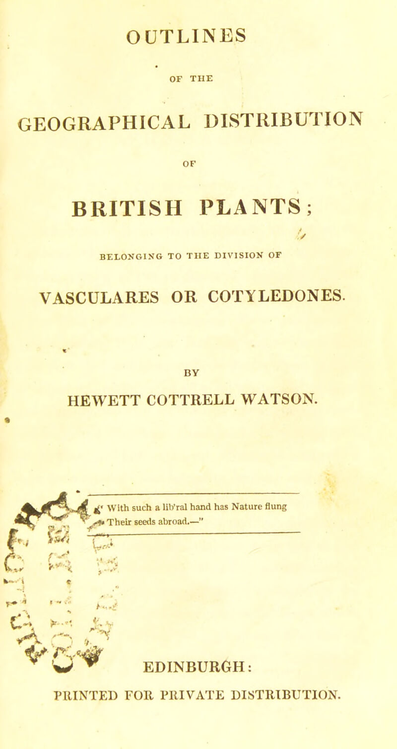 OUTLINES OF THE GEOGRAPHICAL DISTRIBUTION BRITISH PLANTS; BELONGING TO THE DIVISION OF VASCULARES OR COTYLEDONES. HEWETT COTTRELL WATSON. EDINBURGH: PRINTED FOR PRIVATE DISTRIBUTION.