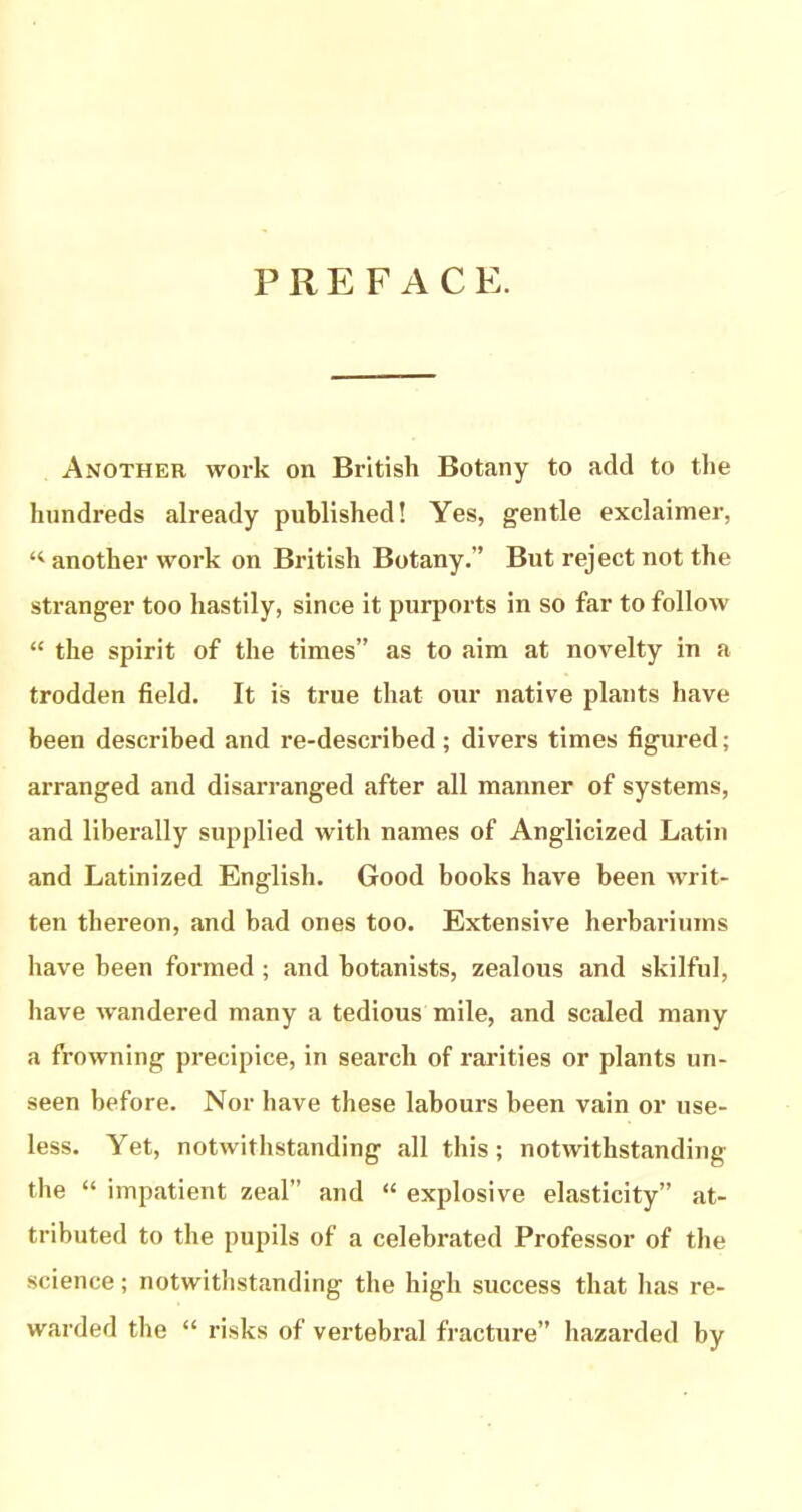 PREFACE. Another work on British Botany to add to the hundreds already published! Yes, gentle exclaimer, another work on British Botany.” But reject not the stranger too hastily, since it purports in so far to follow “ the spirit of the times” as to aim at novelty in a trodden field. It is true that our native plants have been described and re-described ; divers times figured; arranged and disarranged after all manner of systems, and liberally supplied with names of Anglicized Latin and Latinized English. Good books have been writ- ten thereon, and bad ones too. Extensive herbariums have been formed; and botanists, zealous and skilful, have wandered many a tedious mile, and scaled many a frowning precipice, in search of rarities or plants un- seen before. Nor have these labours been vain or use- less. Yet, notwithstanding all this; notwithstanding the “ impatient zeal” and “ explosive elasticity” at- tributed to the pupils of a celebrated Professor of the science; notwithstanding the high success that has re- warded the “ risks of vertebral fracture” hazarded by