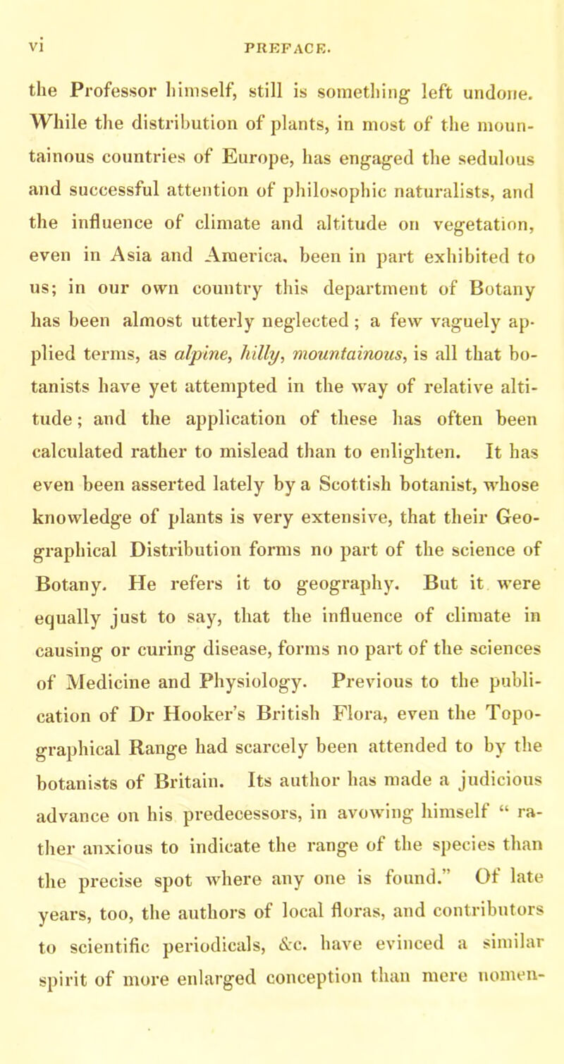 the Professor himself, still is something left undone. While the distribution of plants, in most of the moun- tainous countries of Europe, has engaged the sedulous and successful attention of philosophic naturalists, and the influence of climate and altitude on vegetation, even in Asia and America, been in part exhibited to us; in our own country this department of Botany has been almost utterly neglected ; a few vaguely ap- plied terms, as alpine, hilly, mountainous, is all that bo- tanists have yet attempted in the way of relative alti- tude ; and the application of these has often been calculated rather to mislead than to enlighten. It has even been asserted lately by a Scottish botanist, whose knowledge of plants is very extensive, that their Geo- graphical Distribution forms no part of the science of Botany. He refers it to geography. But it were equally just to say, that the influence of climate in causing or curing disease, forms no part of the sciences of Medicine and Physiology. Previous to the publi- cation of Dr Hooker’s British Flora, even the Topo- graphical Range had scarcely been attended to by the botanists of Britain. Its author has made a judicious advance on his predecessors, in avowing himself “ ra- ther anxious to indicate the range of the species than the precise spot Avhere any one is found.” Of late years, too, the authors of local floras, and contributors to scientific periodicals, &c. have evinced a similar spirit of more enlarged conception than mere uomen-