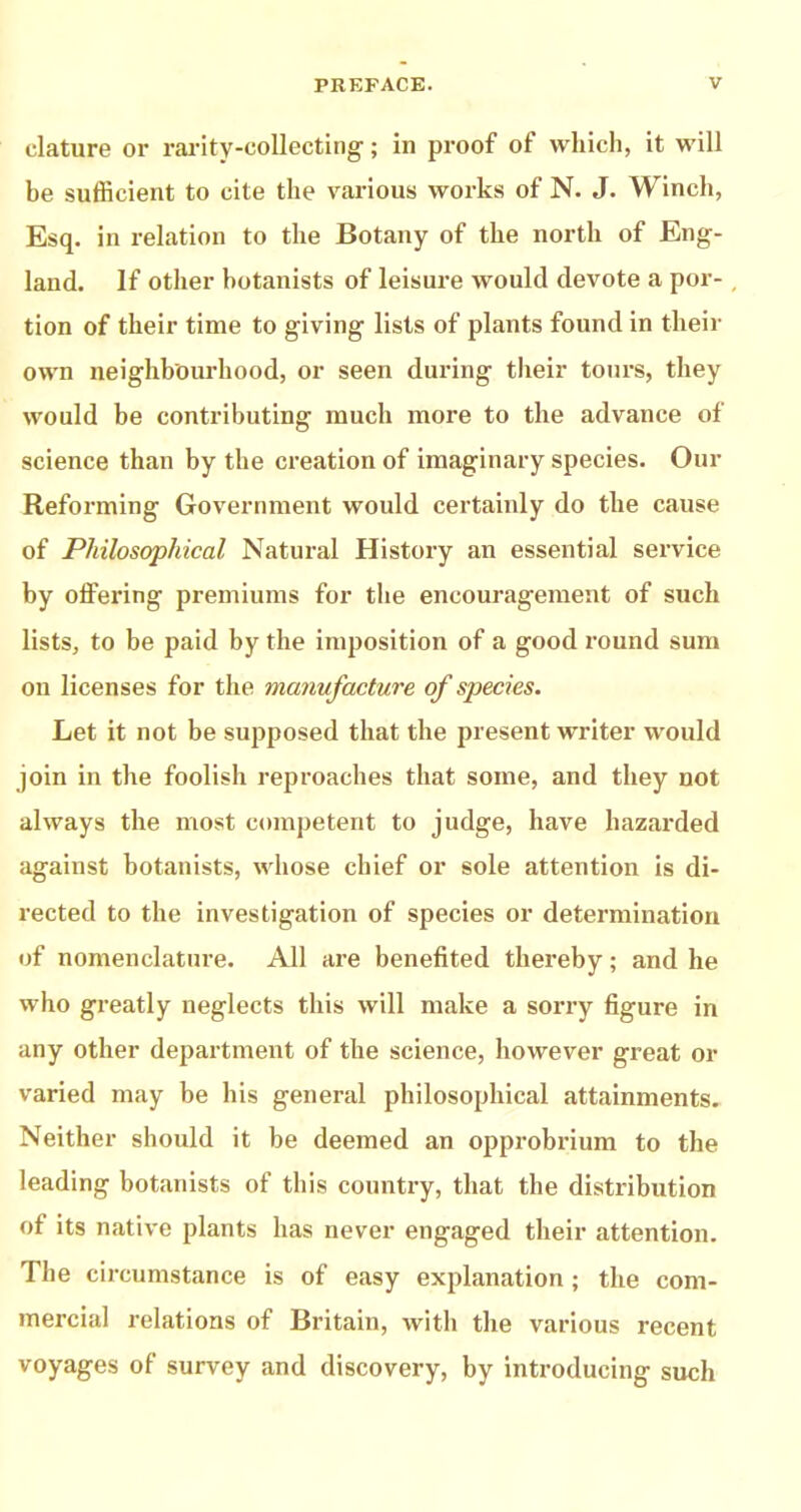 clature or rai-ity-collecting; in proof of which, it will be sufficient to cite the various works of N. J. Winch, Esq. in relation to the Botany of the north of Eng- land. If other botanists of leisure would devote a por- tion of their time to giving lists of plants found in their own neighboiu’hood, or seen during their tours, they would be contributing much more to the advance of science than by the creation of imaginary species. Our Reforming Government would certainly do the cause of Philosophical Natural History an essential service by offering premiums for the encouragement of such lists, to be paid by the imposition of a good round sum on licenses for the manufacture of species. Let it not be supposed that the present writer would join in the foolish reproaches that some, and they not always the most competent to judge, have hazarded against botanists, whose chief or sole attention is di- rected to the investigation of species or determination of nomenclature. All are benefited thereby; and he who greatly neglects this will make a sori-y figure in any other depai-tment of the science, however great or varied may be his general philosophical attainments. Neither should it be deemed an opprobrium to the leading botanists of this country, that the distribution of its native plants has never engaged their attention. The circumstance is of easy explanation ; the com- mercial relations of Britain, with the various recent voyages of survey and discovery, by introducing such