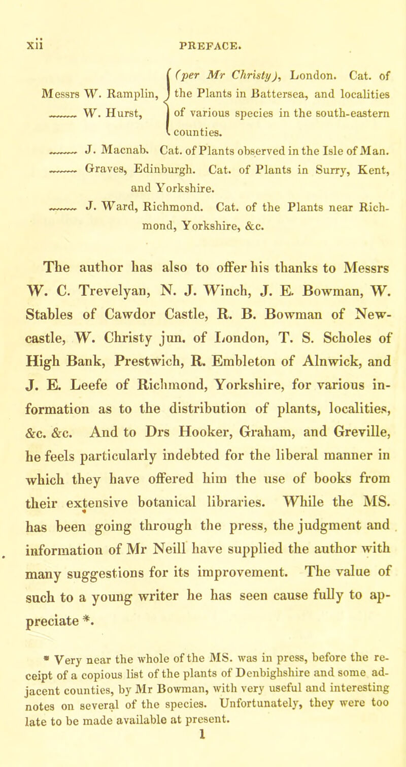 ( (■per Mr Christy), London. Cat. of M essrs W. Ramplin, j the Plants in Battersea, and localities W. Hurst, I of various species in the south-eastern V. counties. — J. Macnab. Cat. of Plants observed in the Isle of Man. Graves, Edinburgh. Cat. of Plants in Surry, Kent, and Yorkshire. J. Ward, Richmond. Cat. of the Plants near Rich- mond, Yorkshire, &c. The author has also to offer his thanks to Messrs W. C. Trevelyan, N. J. Winch, J. E. Bowman, W. Stables of Cawdor Castle, R. B. Bowman of New- castle, W. Christy jun. of liondon, T. S. Scholes of High Bank, Prestwich, R. Embleton of Alnwick, and J. E. Leefe of Richmond, Yorkshire, for various in- formation as to the distribution of plants, localities, &c. &c. And to Drs Hooker, Graham, and Greville, he feels particularly indebted for the liberal manner in which they have offered him the use of books from their extensive botanical libraries. While the MS. has been going through the press, the judgment and information of Mr Neill have supplied the author with many suggestions for its improvement. The value of such to a young writer he has seen cause fully to ap- preciate *. • Very near the whole of the MS. was in press, before the re- ceipt of a copious list of the plants of Denbighshire and some ad- jacent counties, by Mr Bowman, with very useful and interesting notes on several of the species. Unfortunately, they were too late to be made available at present. 1