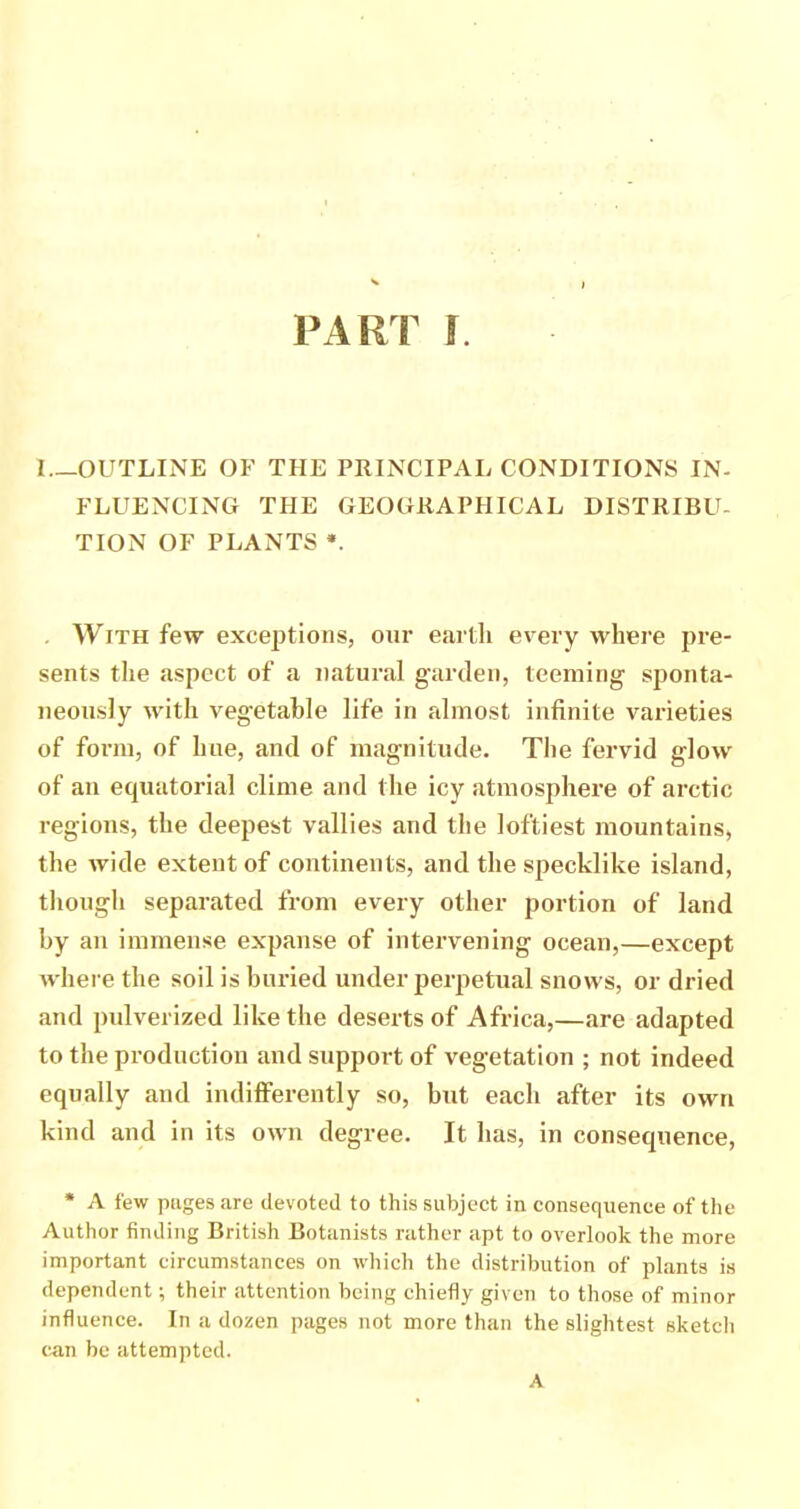 I—OUTLINE OF THE PRINCIPAL CONDITIONS IN- FLUENCING THE GEOGRAPHICAL DISTRIBU- TION OF PLANTS *. . With few exceptions, onr earth every where pre- sents tlie aspect of a natural garden, teeming sjionta- neonsly with vegetable life in almost infinite varieties of form, of hue, and of magnitude. The fervid glow of an equatorial clime and the icy atmosphere of arctic regions, the deepest vallies and the loftiest mountains, the wide extent of continents, and the specklike island, thougli separated from every other portion of land by an immense expanse of intervening ocean,—except where the soil is buried under perpetual snows, or dried and pulverized like the deserts of Africa,—are adapted to the production and support of vegetation ; not indeed equally and indiffei'ently so, but each after its own kind and in its own degree. It has, in consequence, * A few pages are devoted to this subject in consequence of the Author finding British Botanists rather apt to overlook the more important circumstances on which the distribution of plants is dependent; their attention being chiefly given to those of minor influence. In a dozen pages not more than the slightest sketcli (tan be attempted. A