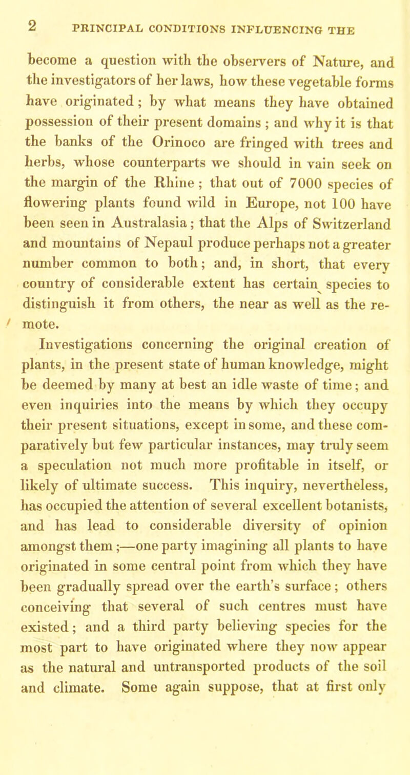 become a question with the observers of Nature, and the investigators of her laws, how these vegetable forms have originated; by what means they have obtained possession of their present domains ; and why it is that the banks of the Orinoco ai‘e fringed with trees and herbs, whose counterparts we should in vain seek on the margin of the Rhine ; that out of 7000 species of flowering plants found wild in Europe, not 100 have been seen in Australasia; that the Alps of Switzerland and mountains of Nepaul produce perhaps not a greater number common to both; and, in short, that every country of considerable extent has certain species to distinguish it from others, the near as well as the re- > mote. Investigations concerning the original creation of plants, in the present state of human knowledge, might be deemed by many at best an idle waste of time; and even inquiries into the means by which they occupy their present situations, except in some, and these com- paratively but few particular instances, may truly seem a speculation not much more profitable in itself, or likely of ultimate success. This inquiry, nevertheless, has occupied the attention of several excellent botanists, and has lead to considerable diversity of opinion amongst them;—one party imagining all plants to have originated in some central point from which they have been gradually spread over the earth’s surface; others conceiving that several of such centres must have existed; and a third party believing species for the most part to have originated where they now appear as the natural and untransported products of the soil and climate. Some again suppose, that at first only