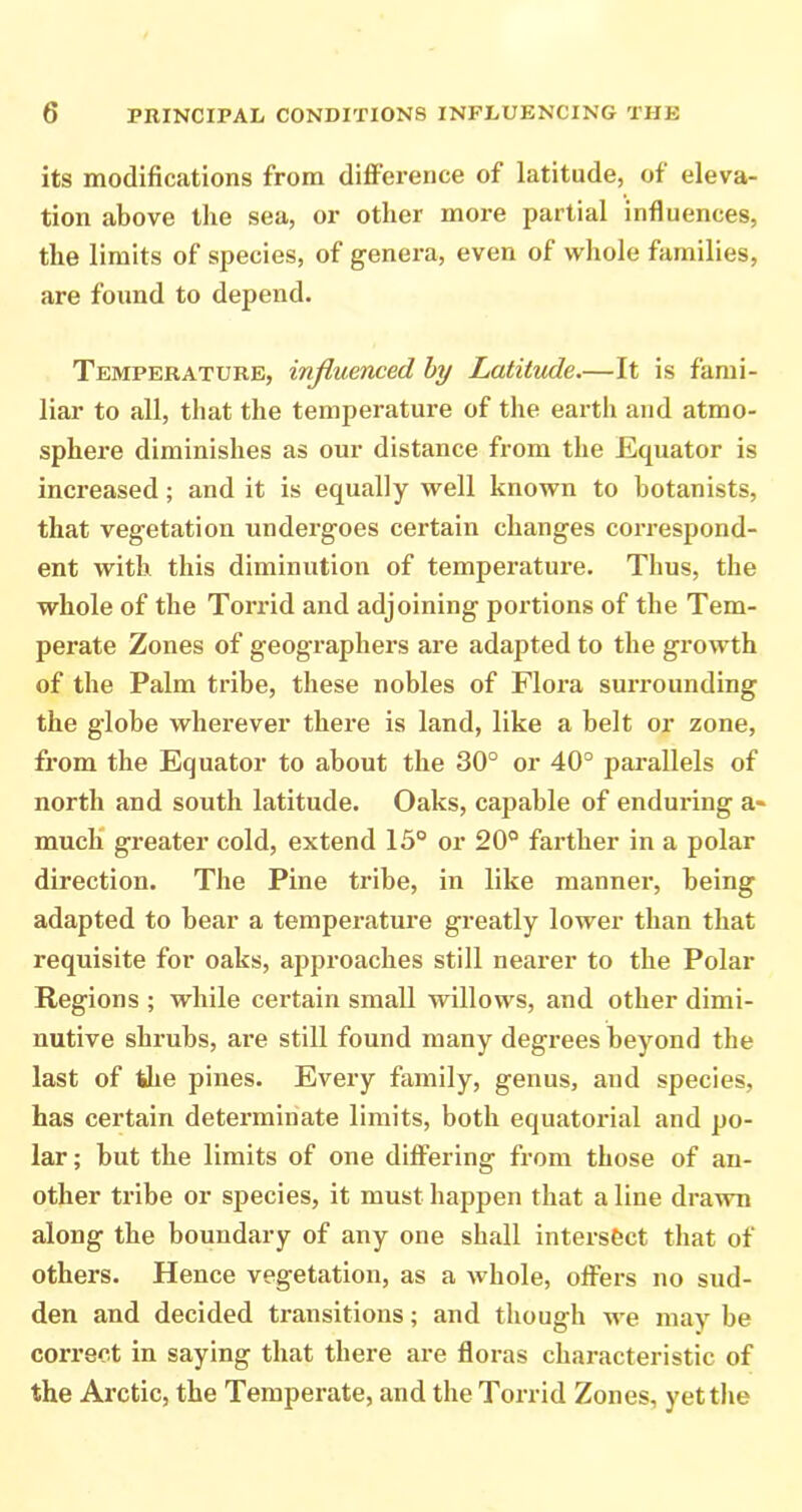 its modifications from difFerence of latitude, of eleva- tion above the sea, or other more partial influences, the limits of species, of genera, even of whole families, are found to depend. Temperature, influenced by Latitude,—It is fami- liar to all, that the temperature of the earth and atmo- sphere diminishes as our distance from the Equator is increased; and it is equally well known to botanists, that vegetation undergoes certain changes correspond- ent with this diminution of temperature. Thus, the whole of the Torrid and adjoining portions of the Tem- perate Zones of geographers are adapted to the growth of the Palm tribe, these nobles of Flora surrounding the globe wherever there is land, like a belt or zone, from the Equator to about the 30° or 40° pai’allels of north and south latitude. Oaks, capable of enduring a« much* greater cold, extend 13° or 20° farther in a polar direction. The Pine tribe, in like manner, being adapted to bear a temperature greatly lower than that requisite for oaks, approaches still nearer to the Polar Regions ; while certain small willows, and other dimi- nutive shrubs, are still found many degrees beyond the last of tlie pines. Every family, genus, and species, has certain determinate limits, both equatorial and po- lar ; but the limits of one differing from those of an- other tribe or sjjecies, it must happen that a line drawn along the boundary of any one shall intersect that of others. Hence vegetation, as a whole, offers no sud- den and decided transitions; and though we may be correct in saying that there are floras characteristic of the Arctic, the Temperate, and the Torrid Zones, yet the
