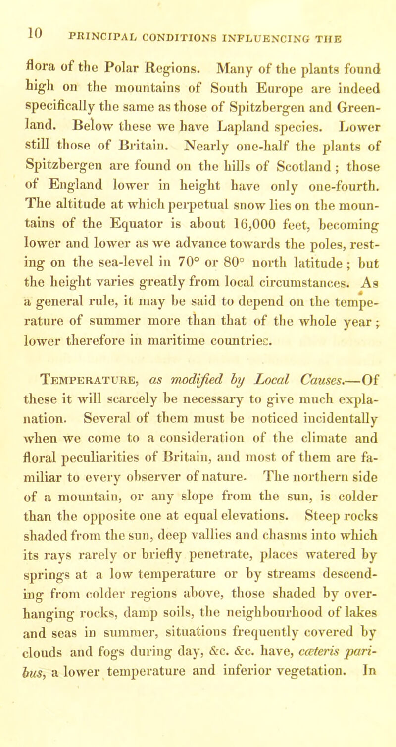 flora of the Polar Regions. Many of the plants found higli on the mountains of South Europe are indeed specifically the same as those of Spitzbergen and Green- land. Below these we have Lapland species. Lower still those of Britain. Nearly one-half the plants of Spitzbergen are found on the hills of Scotland ; those of England lower in height have only one-fourth. The altitude at which perpetual snow lies on the moun- tains of the Equator is about 16,000 feet, becoming lower and lower as we advance towards the poles, rest- ing on the sea-level in 70° or 80° north latitude ; but the height varies greatly from local circumstances. As a general rule, it may be said to depend on the tempe- rature of summer more than that of the whole year; lower therefore in maritime countries. Temperature, as modified by Local Causes.—Of these it will scarcely be necessary to give much expla- nation. Several of them must be noticed incidentally when we come to a consideration of the climate and floral peculiarities of Britain, and most of them are fa- miliar to every observer of nature- The northern side of a mountain, or any slope from the sun, is colder than the opposite one at equal elevations. Steep rocks shaded from the sun, deep vallies and chasms into which its rays rarely or briefly penetrate, places watered by springs at a low temperature or by streams descend- ing from colder regions above, those shaded by over- hanging rocks, damp soils, the neighbourhood of lakes and seas in summer, situations frequently covered by clouds and fogs during day, &c. (S:c. have, cceteris pari- bus, a lower temperature and inferior vegetation. In