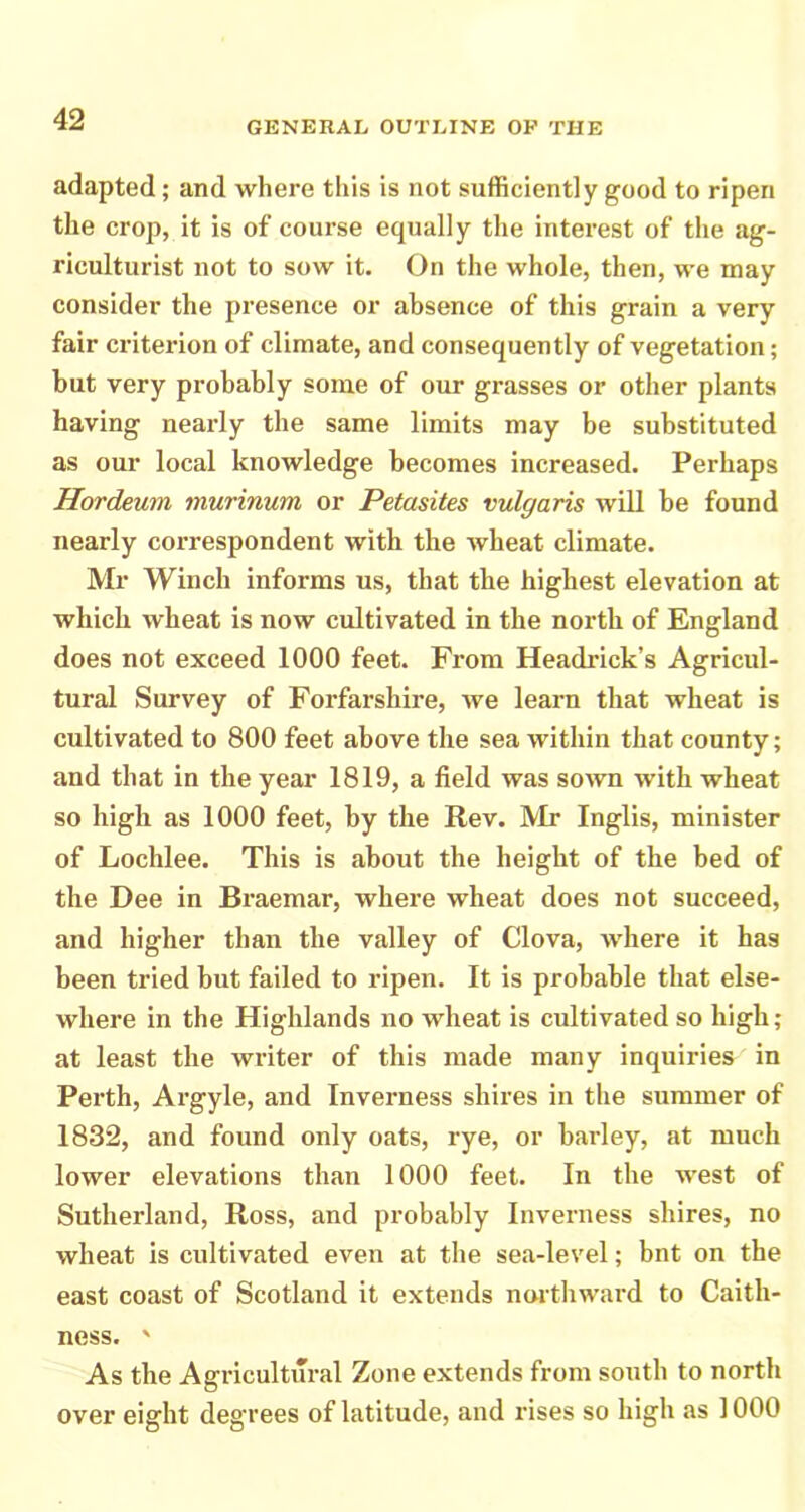 GENERAL OUTLINE OP THE adapted; and where this is not sufficiently good to ripen the crop, it is of course equally the interest of the ag- riculturist not to sow it. On the whole, then, we may consider the presence or absence of this grain a very fair criterion of climate, and consequently of vegetation; but very probably some of our grasses or other plants having nearly the same limits may be substituted as our local knowledge becomes increased. Perhaps Hordeum murinum or Petasites vulgaris will be found nearly correspondent with the wheat climate. Mr Winch informs us, that the highest elevation at which wheat is now cultivated in the north of England does not exceed 1000 feet. From Headrick’s Agricul- tural Survey of Forfarshire, we learn that wheat is cultivated to 800 feet above the sea within that county; and that in the year 1819, a field was sown with wheat so high as 1000 feet, by the Rev. IVIr Inglis, minister of Lochlee. This is about the height of the bed of the Dee in Braemar, where wheat does not succeed, and higher than the valley of Clova, where it has been tried but failed to ripen. It is probable that else- where in the Highlands no wheat is cultivated so high; at least the writer of this made many inquiries in Perth, Argyle, and Inverness shires in the summer of 1832, and found only oats, rye, or barley, at much lower elevations than 1000 feet. In the west of Sutherland, Ross, and probably Inverness shires, no wheat is cultivated even at the sea-level; bnt on the east coast of Scotland it extends northward to Caith- ness. ' As the Agi-icultural Zone extends from south to north over eight degrees of latitude, and rises so high as 1000