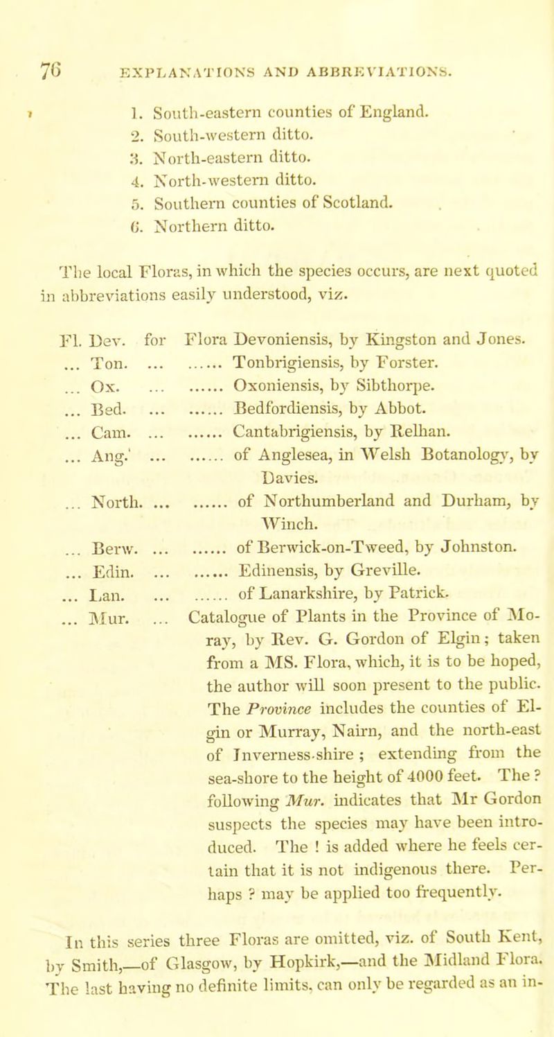 » 1. South-eastern counties of England. 2. South-western ditto. :t. North-eastern ditto. 4. North-western ditto. .5. Southern counties of Scotland. (j. Northern ditto. The local Floras, in which the species occurs, are next quoted in al)breviations easily understood, viz. FI. Dev. for Flora Devoniensis, by Kingston and Jones. ... Ton. ... Tonbrigiensis, by Forster. ... Ox. ... Oxoniensis, by Sibthorjie. ... Bed. ... Bedfordiensis, by Abbot. ... Cam. ... Cantabrigiensis, by Relhan. ... Ang.' ... of Anglesea, in Welsh Botanolog^', by Davies. ... North. ... of Northumberland and Durham, bv Winch. ... Berw. ... of Berwick-on-Tweed, by Johnston. ... Edin. ... Edinensis, by Greville. ... I.an. of Lanarkshire, by Patrick. ... Mur. ... Catalogue of Plants in the Province of Mo- ray, by E,ev. G. Gordon of Elgin; taken from a MS. Flora, which, it is to be hoped, the author will soon present to the public. The Province includes the counties of El- gin or Murray, Nairn, and the north-east of Inverness-shire; extending from the sea-shore to the height of 4000 feet. The ? following Mur. mdicates that INlr Gordon suspects the species may have been intro- duced. The ! is added where he feels cer- tain that it is not indigenous there. Per- haps ? may be applied too frequently. In this series three Floras are omitted, viz. of South Kent, by Smith, of Glasgow, by Hopkirk,—and the jMidland Hora. The last having no definite limits, can only be regarded as an in-