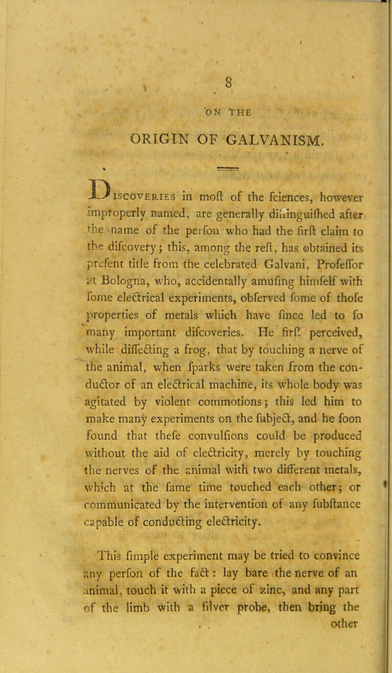 1 .8 ON THE ORIGIN OF GALVANISM. D iscovERiEs in mofl: of the fciences, however improperly named, are generally diMnguifhed after Hie - name of the perfon who had the firfl: claim to the difcovery; this, among the reft, has obtained its prefent title from the celebrated Galvani, Profeflbr i?t Bologna, who, accidentally amufing himfelf with fome eleftricai experiments, obferved fome of thofe properties of metals which have fmce led to fo many important difcoveries. He firfl perceived, while differing a frog, that by touching a nerve of the animal, when fparks were taken from the con- dudor of an electrical machine, its whole body was agitated by violent commotions; this led him to make many experiments on the fubjeCt, and he foon found that thefe convulfions could be produced without the aid of eledlricity, merely by touching the nerves of the snimal with two different metals, wh'ch at the fame time touched each other; or communicated by the intervention of any fubftance capable of conducing eleftricity. This fimple experiment may be tried to convince Tiny perfon of the faft: lay bare the nerve of an rinimal, touch it with a piece of zinc, and any part of the limb with a filvcr probe, then bring the other