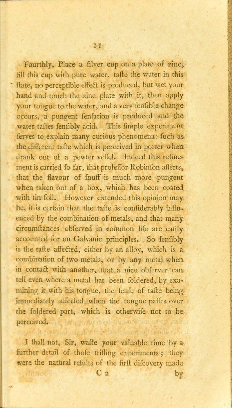 iill this cup with pure water, tafte the water in this ftate, no perceptible efFeft is produced, but wet your hand and touch the zinc plate with it, then apply your tongue to the water,, and a very fenfible change- occurs, a pungent fenfation is produced and the water taftes fenlibly acid. This funple experiment ferves to explain many curious phenomena: fuch as the different tafte which is perceived in porter when drank out of a pewter veflel. Indeed this refine- ment is carried fo far, that profeffor Robinfon aflerts^. that the flavour of fnuff is much more pungent when taken out of a box, which has been coated with tin foil. However extended this opinion may be, it is certain that the tafte is confiderabiy influ-^ enced by the combination of metals, and that many eircumftances obferved in common life are eafily accounted for on Galvanic principles. So fenftbly is the tafte affected, either by an alloy, which is a combination of two metals, ov by any metal when in contact with another,, that a nice obferver can tell even where a metal has been foldered, by exa- mining it with his tongue, the fenfe of tafte being immediately affefted when the tongue pafles. over the foldered part, which is otherwife not to b^- perceived. I fhall not, Sir, wafte your valuable time by a-, further detail of thofe trifling experiments ; they were the natural refults of the firft difcovery made C a by