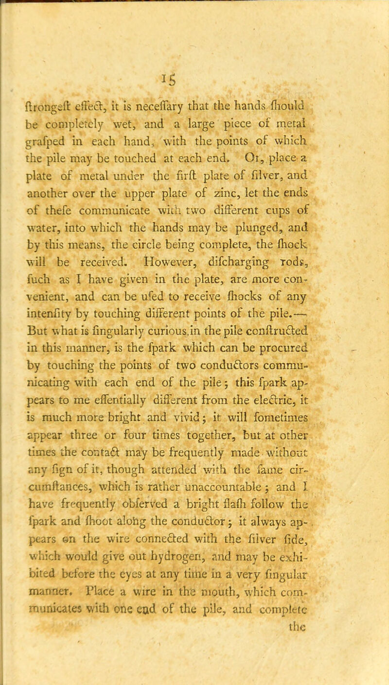 ftrongeft elfect, it Is neceffary that the hands fliouM be completely wet, and a large piece of metal. grafped in each hand, with the points of which the pile may be touched at each end. Oi, place-a plate of metal under the firfl: plate of filver, and another over the upper plate of zinc, let the ends of thefe communicate with two different cups of water, into which the hands may be plunged, and by this means, the circle being complete, the fhock will be received. However, difcharging rods, fuch as I have given in the plate, are more con- venient, and can be ufed to receive (hocks of any intenfity by touching different points of the pile.— But what is Angularly curious, in the pile ccnftrudled in this manner, is the fpark which can be procured by touching the points of two conduftors commu- nicating with each end of the pile; this fpark ap- pears to me effentially different from the eleflric, it is much more bright and vivid; it will fometimes appear three or four times together, but at other times the contaft may be frequently made without any fign of it, though attended with the fame cir- cumftances, which is rather unaccountable ; and I have frequently obferved a bright flafh follow the fpark and (hoot alohg the condudor; it always ap-. pears ©n the wire connefted with the filver fide, which would gire out hydrogen, and may be exhi- bited before the eyes at any time in a very fmguhir manner. Place a wire in the mouth, which com- municaies with one ead of the pile, and complete the