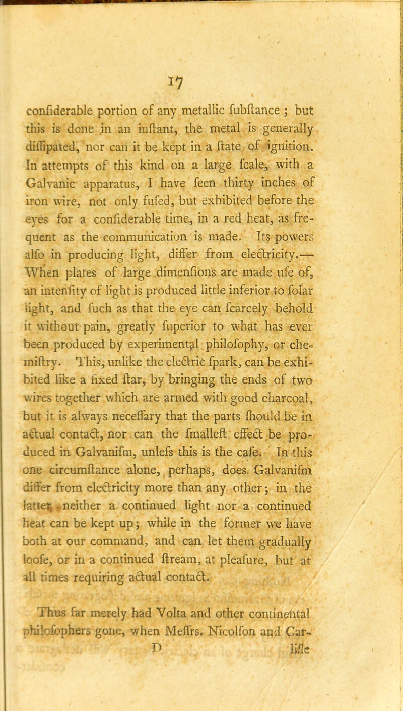1? confiderable portion of any metallic fubflance ; but this is done in an iuftant, the metal is generally diflipated, nor can it be kept in a ftate qf -ignition. In attempts of this kind oh a large fcale, with a Galvanic apparatus, I have feen thirty inches of iron wire, not only fufed, but exhibited before the eyes for a confiderable time, in a red heat, as fre- quent as the communication is made. Its powers alfo in producing light, difter from electricity.— When plates of large dimenfions are made ufe of, an intenfity of light is produced little inferior to folar light, and fuch as that the eye can fcarcely behold it without pain, greatly fuperior to what has ever been produced by experimentjil philofophy, or che-= miflry. I'his, unlike the electric fpark, can be exhi- bited like a fixed ftar, by bringing the ends of two wires together which are armed with good charcoal, but it is always necelfary that the parts fhould be in aftual contact, nor can the fmalleft eifect be pro- duced in Galvanifm, unlefs this is the cafe. In this one circumftance alone, perhaps, does. Galvanifm differ from electricity more than any other; in the }atte% ^neither a continued light nor a continued heat can be kept up; while in the former we have both at our command, and can let them gradually loofe, or in a continued ftream, at pleafure, but at all times requiring actual contact. Thus far merely had Volta and other contiaeiital philofophers gone, when MelTrs. Nicolfon and Car- n li/Ic