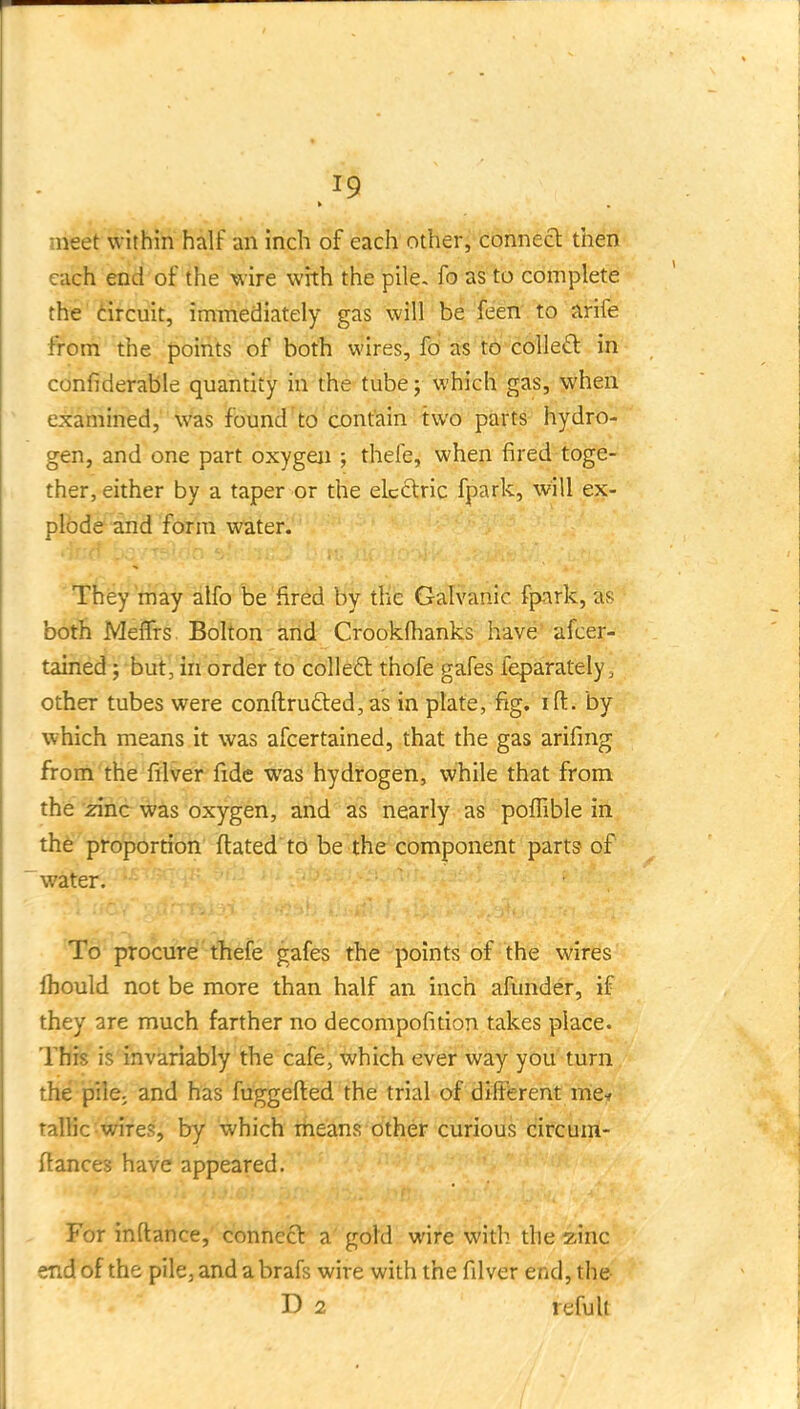 meet within half an inch of each other, connecl then each end of the wire with the pile, fo as to complete the dircuit, immediately gas will be'feeii'. to arife from the points of both wires, fo as t6'c611e£l in confiderable quantity in the tube j which gas, when examined, was found to contain two parts hydro- gen, and one part oxygen ; thefe, when fired toge- ther, either by a taper or the elcftric fpark, will ex- plode and form water. They'may alfo be fired by the Galvanic fpark, as both MefTrs Bolton and Crookfhanks have ~ afcer- tained; but, in order to colledt thofe gafes feparately, other tubes were conftru£ted,as in plate, fig. ift. by which means it was afcertained, that the gas arifing from the filver fide was hydrogen, while that from the zinc was oxygen, and as nearly as pofTible in the proportion ftated td be the component parts of wiiter. To procure thefe gafes the points of the wires Ihould not be more than half an inch afunder, if they are much farther no decompofition takes place. Thfe is invariably the cafe, which ever way you turn the pilC; and has fuggefted the trial of dllFerent me.» talKc■wires, by which means other curious circum- flances have appeared. For in fiance, connecl a gold wire with the zinc end of the pile, and a brafs wire with the filver end, the D 2 refult