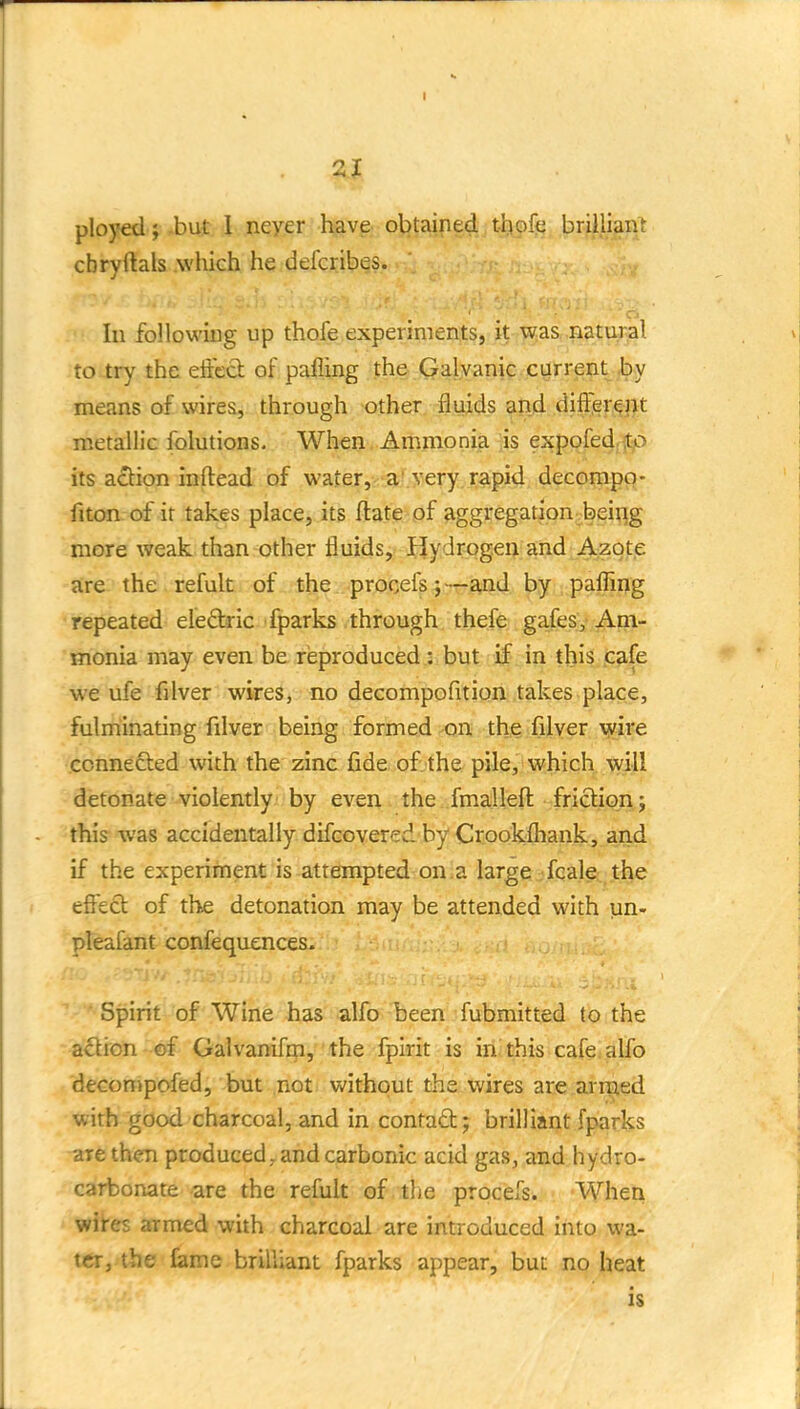 2J ployed } -but 1 neyer have obtained t-bofe briilian^ cbryftals which he defcribes. Ill following up thofe experiments, it was natural to try the eft'ccl; of pafling the Galvanic current i)y means of wires, through other fluids and diff!er^nt metallic folutions. When Ammonia is expofediitp its a£l:ion inftead of watex,<-aLYery rapid decompo- fiton of it takes place, its ftate of aggregation beiiig more weak than other fluids, Hydrogen and Azote are the refult of the procefs;—and by pafling repeated eleftric fparks through thefe gafes. Am- monia may even be reproduced .3> but if in this cafe we ufe filver wires, no decompofition takes place, fulminating filver being formed on the filver xyire connected with the zinc fide of the pile, which will detonate violently/ by eveu. the/.fmalleft friction; this was accidentally difcovered by Crookfliank, and if the experiment is attempted on.a large .feale- the effeft of the detonation may be attended with un- pleafant confequences. Spirit of Wine has alfo been fubmitted to the adion - of Galvanifm, ■ the fpirit is irii this cafe; alfo decompofed, but not. without the wires are armed with good charcoal, and in contad; brilliant fparks are then produced, and carbonic acid gas, and hydro- carbonate are the refult of.-the procefs. When wires armed with charcoal are introduced into wa- ter, the tame brilliant fparks appear, but no heat is