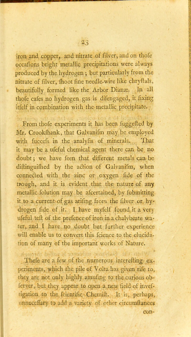 iron and copper, and nitrate of filver, and on thofe occafions bright metallic precipitations were always produced by the hydrogen; but particularly from the nitrate of filver, flioot fine needle-wire like chryftals, beautifully formed like the Arbor Dianie. In all thofe cafes no hydrogen gas is difengaged, it fixing itfelf in combination with the metallic, precipitate. From thofe experiments it has been fuggefted by Mr. Crookfhank, that Galvanifm may be employed with fuccefs in the analyfis of minerals. That it may be a ufeful chemical agent there can be. no doubt; we have feen that different metals can be diftinguifhed by the a£tion of Galvanifm, when connedled with the zinc pr^ , oxygen fide of the tpough, and it is evident , that the nature of any metallic folution may be afcertained, by fubmitting it. to a current of gas arifing from the filver , 05, hy- drogen fide of it. I have myfelf found,it a very ufeful teft of the prefenceofiron in a chalybeate wa- ter, and I have no doubt but further experience will enable us to convert this fcience to the elucida- tion of many of the important works of Nature. ,,Xhefe are a few of the numerous inrerefting ex- periments, which the pile of Volta has given rife to, they are not only highly amufing to the curious ob- feryer, but they appear to open a, new field of invef- tigation to the fcientific Chemift. It is,,-perhaps, xmnecelfary to add a variety of pther circumftances con-