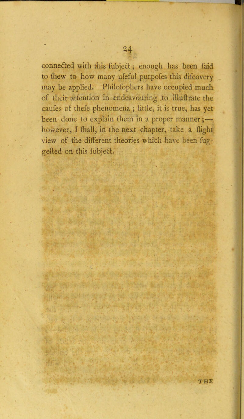 conneded with this fubjed ^ enough has been faid to fliew to how many ufeful pur.pofes this difcovery may be applied. Philofophers have occupied much of their attention in endeavouring to illuftrate the caufes of thefe phenomena ; httle, it is true, has yet been done to explain them in a proper manner;— however, I fhall, in the next chapter, take a flight view of the different theories which have been fug- gefted on this fubjeft. THE