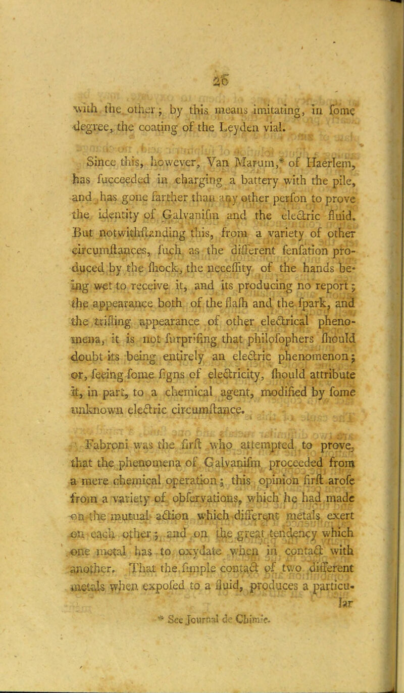 with tlie._other; by thid uieaiis imitating, lii fomc tlegieCj the coating of the Leyden vial. ^- Since tliis, Iiowev€r, Van Marum,* of Haerlem, has fucceeded ia cl^arging a battery with the pile, and , has gone farther than ai^y other perfon to prove the identity of Gaivanifiii and the eledric fluid. But notwithfunding this, from a variety of other orcumftaoces, fu^^ as the difterent fenfation pro- duced by the fliock,,the neceflity of the hands be- ing wet to receive it, and its producing no report; the appearance both of the fiafh and the fpark^ an3 the trifling appearance of oth^r eled^-ical pheno- mena, it is not furprifing that philpfophers iliGuld doubt ks being enl^rely an eleftric phenomenon 5 or, feeing fonie figns cf eledricity, fliould attribute it, in pari:, to ,a .chemical agent, modified by fome imlvnown eledric circumftance. ^ i-F^t^rpnl was the firft ^,w:I^p attempted^to, prove, that the phenomena of. Galvanifni, proceeded from a mere chemical operation; this opinion firft arofc from a variety o£. o^^feryations, which h^i had,made oDj^he mutual^ adion w^iich^djffgr^t exert ' .^e nwftal ha$.to, pxydate Yl^^^ \n>. <iont?i^ with another. Tiiat the.fiinple contad ,tvyo 'diffei^nt Mietiils w]ien expofed to a 3uid, produces a particu- lar * See Journal de Chmk-