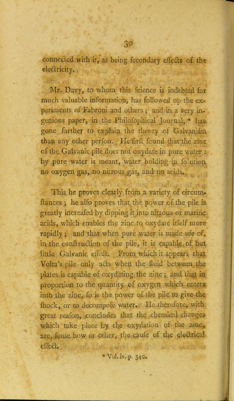 connected with it, as being fecondary effects of the eleftricity. Mr. Davy, to whom this fcience is indebted for much valuable information, has followed up the ex- periments of Fabrpni and others; and in a very in- genious paper, in the Philofophical Journal, * h^ gone farther to explain the theory of Galvanifbi than any other perfon. He firft found that the zinc of the Galvanic pile does not oxydate in pm-e \i ater : by pure water is meant, water holding Ip. fo'utioa no oxygen gas, no nitrous,gas, and no acids. This he proves clearly from a variety of circunx- fiances ; he alfo proves that the power of the pile is greatly increafed by dipping it into nitjtous or marine acids, which enables the zinc to oxydate itfelf more rapidly j and that when pure wafer is made ufe of, in the conftrud^on of the pile, it is capablp.of but little Galvanic effe<3:. From^ which it appears that Volta's pile only acts wheii the fluid between the plates is capable of oxydating the zinc ; and thaj: in proportion to the quantity of oxygen which enters into the zinc, fo is the power o/ the pile; to give the flioclc, or to.decompofe water.' He therefore, with great reafon, icondudes that the chemical changes which take place by the oxydation of the zinca. are^rfome how or other, the caufe of the eleftrical elfcd, * Vol. iv. p. 34c.