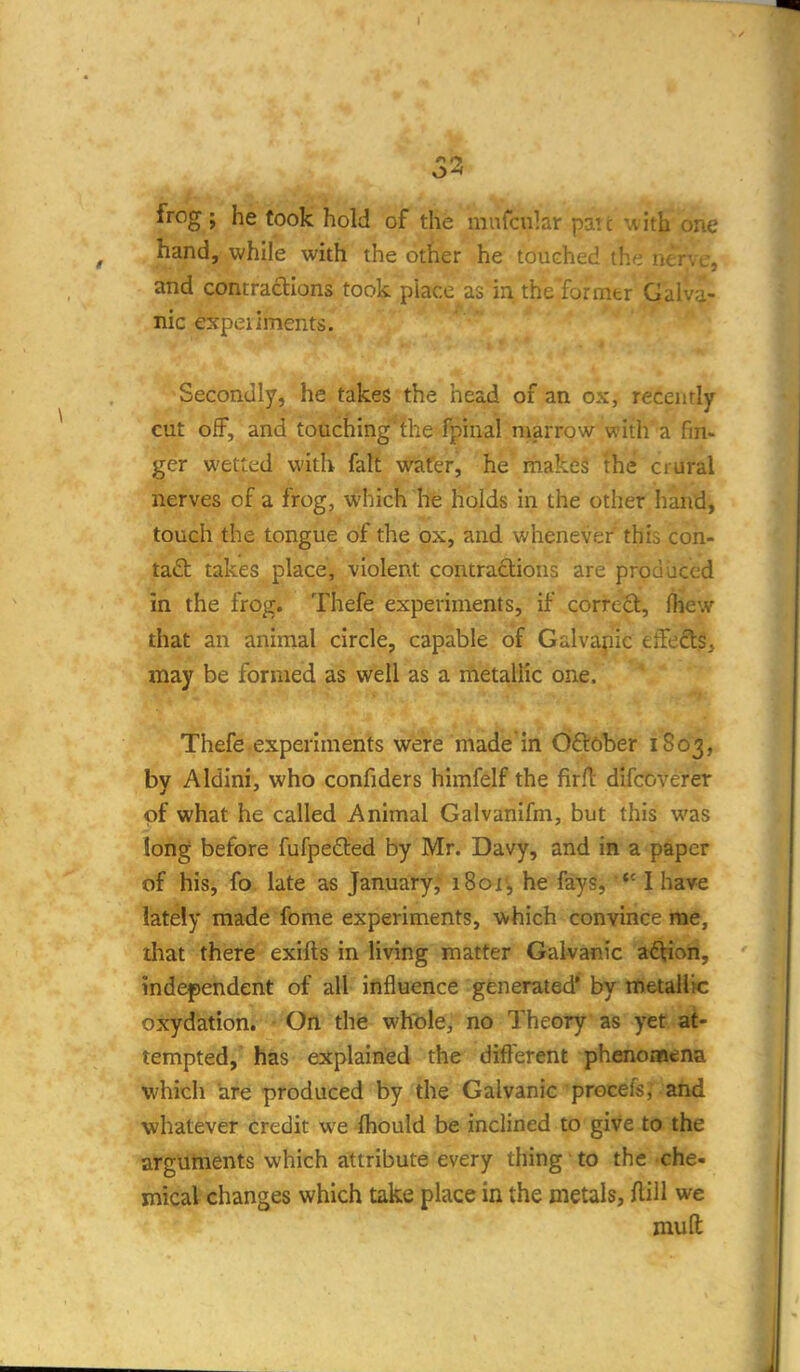 53 frog ; he took hold of the mufcular patt with one hand, while with the other he touched the n.; and contractions took piacc as in the former Galva- nic expeiiments. Secondly, he takes the head of an ox, recently cut off, and touching the fpinal marrow with a fin- ger wetted with fait wafer, he makes the crural nerves of a frog, which he holds in the other hand, touch the tongue of the ox, and whenever this con- tad: takes place, violent contraflions are produced in the frog. Thefe experiments, if correO:, jhew that an animal circle, capable of Galvapic effeft$, may be formed as well as a metallic one. Thefe experiments were made in Oftober 1803, by Aldini, who confiders himfelf the firft difcoverer of what he called Animal Galvanifm, but this was long before fufpefted by Mr. Davy, and in a paper of his, fo late as January, i8or, he fays, *' I have lately made fome experiments, which convince nae, that there exifts in living matter Galvanic adVion, independent of all influence generated* by metallic oxydation. On the whole, no Theory as yet at- tempted, has explained the different phenomena which are produced by the Galvanic procefs, and whatever credit we fhould be inclined to give to the arguments which attribute every thing to the che- mical changes which take place in the metals, Aill we mufl;
