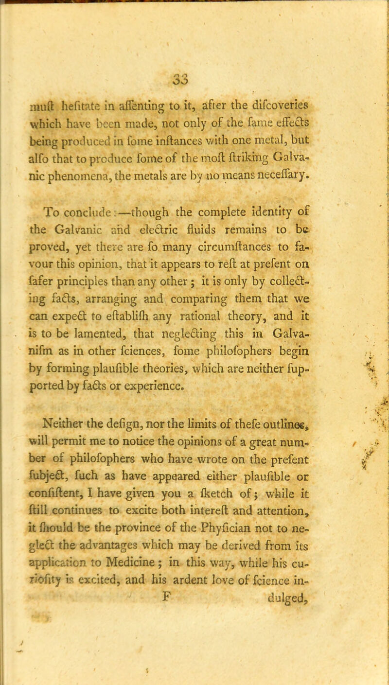 muft hefitJite in alTenting to it, after the difcoveries which have been made, not only of the fame effeds being produced in fome inftances with one metal, but alfo that to produce fome of the moft flriking Galva- nic phenomena, the metals are by no means necelfary. To conclude.—though the complete identity of the Galvanic ahd electric fluids remains to be proved, yet there are fo many circumftances to fa- vour this opinion, that it appears to reft at prefent ori fafer principles than any other ; it is only by colleft- ing fa£ls, arranging and comparing them that we can expe£t to eftablifli any rational theory, and it is to be lamented, that negle£ting this in Galva- nifm as in other fciences, fome philofophers begin by forming plaufible theories, which are neither fup- ported by fads or experience. Neither the defign, nor the limits of thefe outlinoe, Villi permit me to notice the opinions of a great num- ber of philofophers v\^ho have wrote on the prefent fubjeft, fuch as have appeared either plaufible or confiftent, I have given you a fketch of j while it ftill continues to excite both intereft and attention, it fnould be the province of the Phyfician not to ne- glect the advantages which may be derived from its application to Medicine ; in this way, vphile his cu- TJofity h excited, and his ardent love of fcience in- F dulged.