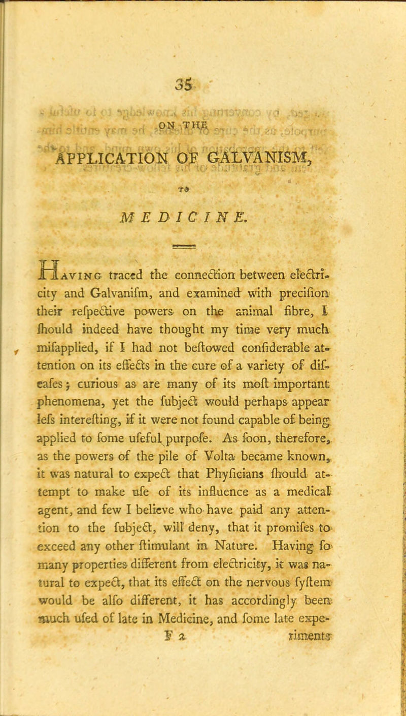 APPLICATION OF aALVANISM, AviNG traced the eonne6fion between ele^tn- city and Galvanifm, and examined with precifion= their refpedive powers on thf: animal fibre, I fhould indeed have thought my time very much mifapplied, if I had not beftowed confiderable at» tention on its effects in the cure of a variety of dif- eafes j curious as are many of its moft important phenomena, yet the fubjedl would perhaps appear lefs interefting, if it were not found capable of being applied to fome ufeful purpofe. As foon, therefore, as the powers of the pile of Volta became known» it was natural to expect that Phyficians fbould at- tempt to make ufe of its influence as a medicaE agent, and few I believe who have paid any atten- tion to the fubjeft, will deny, that it promifes to exceed any other ftimulant in Nature. Having fo^ many properties different from eleelricity, it wag na- tural to expect, that its effect on the nervous fyftein^ would be alfo different, it has accordingly been: much ufed of late in Medicine, and fome late expe- MEDICINE. J 2 riments-