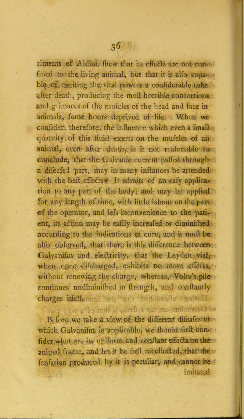 3« ilraents of Aldiiii, fbew that its ejBre£\:s arc not coii*'- fined to-the living animal, but that it is alfo n^ipz^ hl^^ Q^expxtnyg the; vital powers a confiderable tirfic after death, producing the moft horrible contortions and g! imaces of the mufcles of the head and face in animals, fome hours deprived of life. When vtc coniider, therefore, the influence which even a finals quantity of this fluid exerts on the mufcles of an animal, even after deathi. is it not reafonable to cojneliide, 'that the Galvanic current pafled through- a difeafed part, may m many inftances be attended- witji the beft efFefl:s<? It admits of an eafy applica- tion to any part of the body, and may be applied for any length of time, with little labour on the part of the operator, and lefs inconvenience to the padv ent, its ^clion may be eafdy increafed or diminifhed accordjiig to the indications of cure, and it muft be alfo obferved, that there is this difference between- GalyanifiH and ek%icity, that the Leyden^ viajf- when ^ojaG^. difeharged, exhibits' no more efF^cij, without renewiag.the charge,' whereas,V^aka-'s.pile continues undiminifhed in ftrength, and conftantly charges ijtfefif* . :- ^ . , ' Before we take f|.. view of the different dlfeafesft*- which G^lvi^iiifnt; is applicable, we fliould firft: icon:< fider w^at ar^ -its yjiiforiti'^and ^conftam efteQ»on the aniijial, fragile, aad lefe. it be firft recolka5d,^lii«'rftc fenfato .^odaced; b^j.^t^^'pecyUar,- and.-caaiiofc.be,- imitated