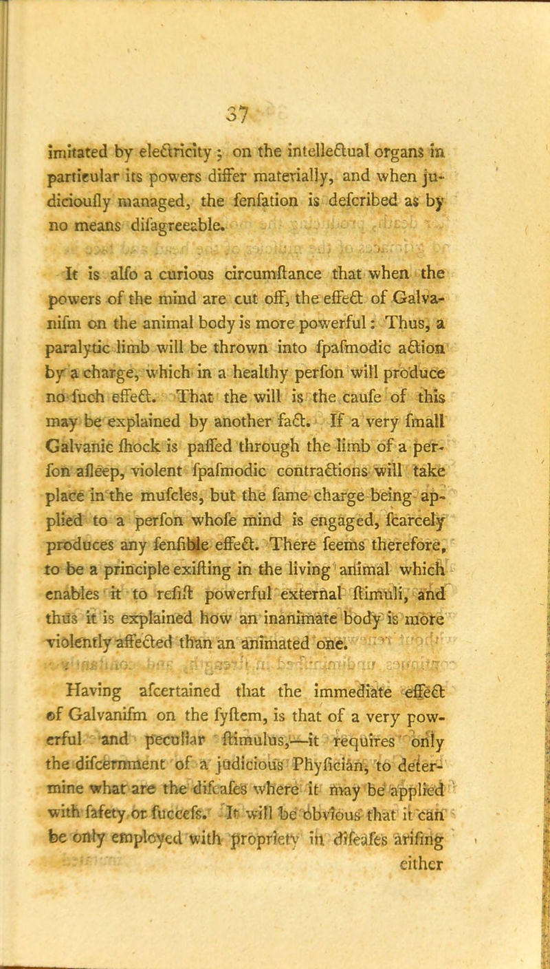 37* imitated by eledtricity ; on the intelle£lual organs in particular its powers differ materially, and when ju- dicioufly managed, the fenfation is defcribed a$ by no means diiagreeable. It is alfo a curious circumftance that when the powers of the mind are cut off, the effect of Galva- nifm on the animal body is more powerful: Thus, a paralytic limb will be thrown into fpafmodic a£lion by a charge, which in a healthy perfon will produce no- fuoh effeft. That the will is the caufe of this may be explained by another fa£t. •: If a very {mall Galvanic fhock is paffed through the Timb of a per- fon afleep, violent fpafmodic contraftions will take place in the mufcles, but the fame charge being-ap- plied to a perfon whofe inind is engaged, fcarcely produces any fenfihjie effe£t. There feems therefore, to be a principle exifting in the living animal which enables it to refifl powerful external ftimuli, and thiJs it is explained how an inanimate body iis mote Tidlenfly affected than an anfmated one. Having afcertained that the immediate effe£b ©f Galvanifm on the fyftem, is that of a very pow- erful and peculiar flimulus,-^it fequiTes^'oidy the difcermnent of a judicious' Phyficiarii 'to deier^ mine wharare the <lifcafes where it h>ay be'applied with fafety or fuccefs.' - JtJ will fee't!»bVlbu& that it caif - be only eraplcyed with- propriety iii difeafes arifirig either