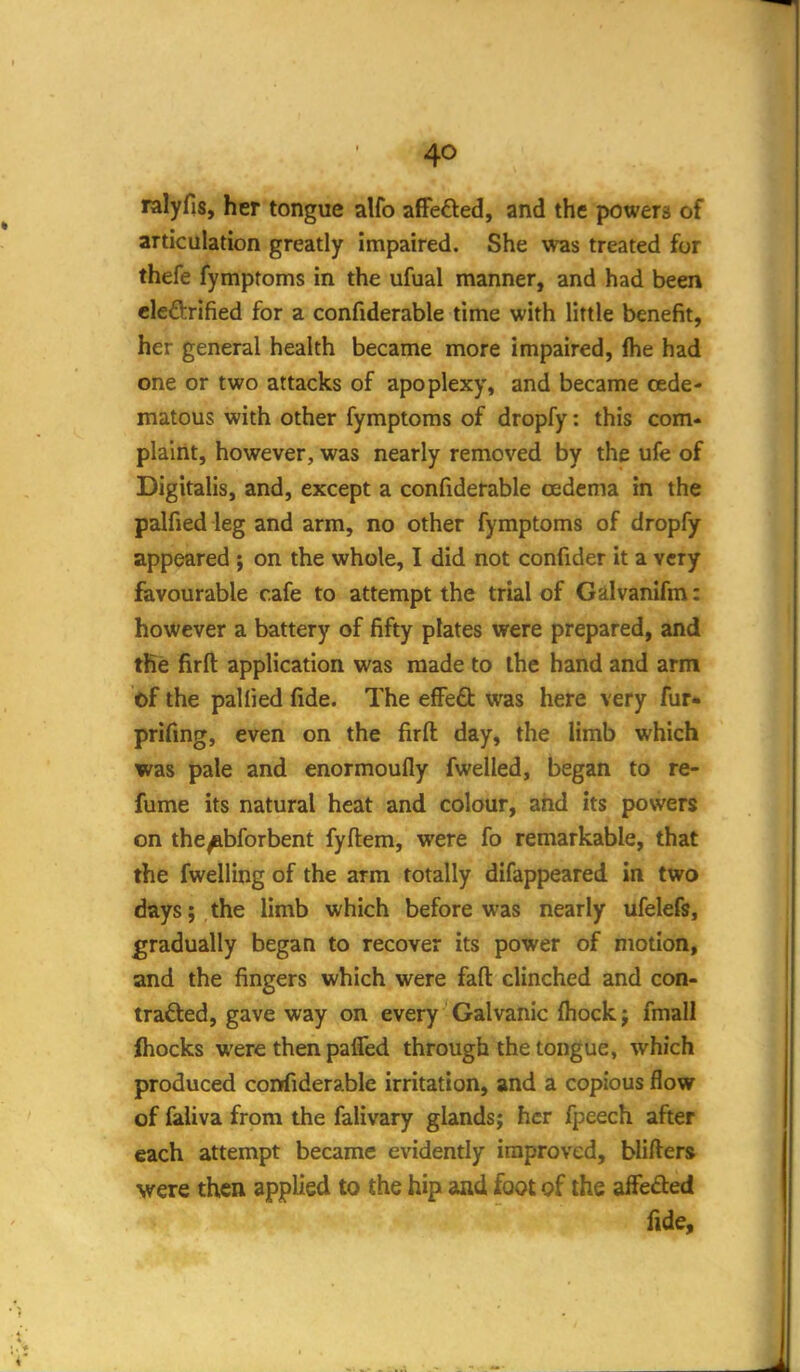 ralyfis, her tongue alfo afFefted, and the powers of articulation greatly impaired. She was treated for thefe fymptoms in the ufual manner, and had been clcftrified for a confiderable time with little benefit, her general health became more impaired, ftie had one or two attacks of apoplexy, and became oede- matous with other fymptoms of dropfy: this com- plaint, however, was nearly removed by the ufe of Digitalis, and, except a confiderable oedema in the palfied leg and arm, no other fymptoms of dropfy appeared j on the whole, I did not confider it a very favourable cafe to attempt the trial of Galvanifm: however a battery of fifty plates were prepared, and tRe firfl: application was made to the hand and arm of the pallied fide. The efFe£t was here very fur* prifing, even on the firft day, the limb which was pale and enormoufly fwelled, began to re- fume its natural heat and colour, and its powers on the^bforbent fyftem, were fo remarkable, that the fwelling of the arm totally difappeared in two days; the limb which before was nearly ufelefs, gradually began to recover its power of motion, and the fingers which were faft clinched and con- tracted, gave way on every Galvanic fliock j fmall Ihocks were then palTed through the tongue, which produced confiderable irritation, and a copious flow of faliva from the falivary glands; her fpeech after each attempt became evidently improved, blifters were then applied to the hip and foot of the afFeAed fide.