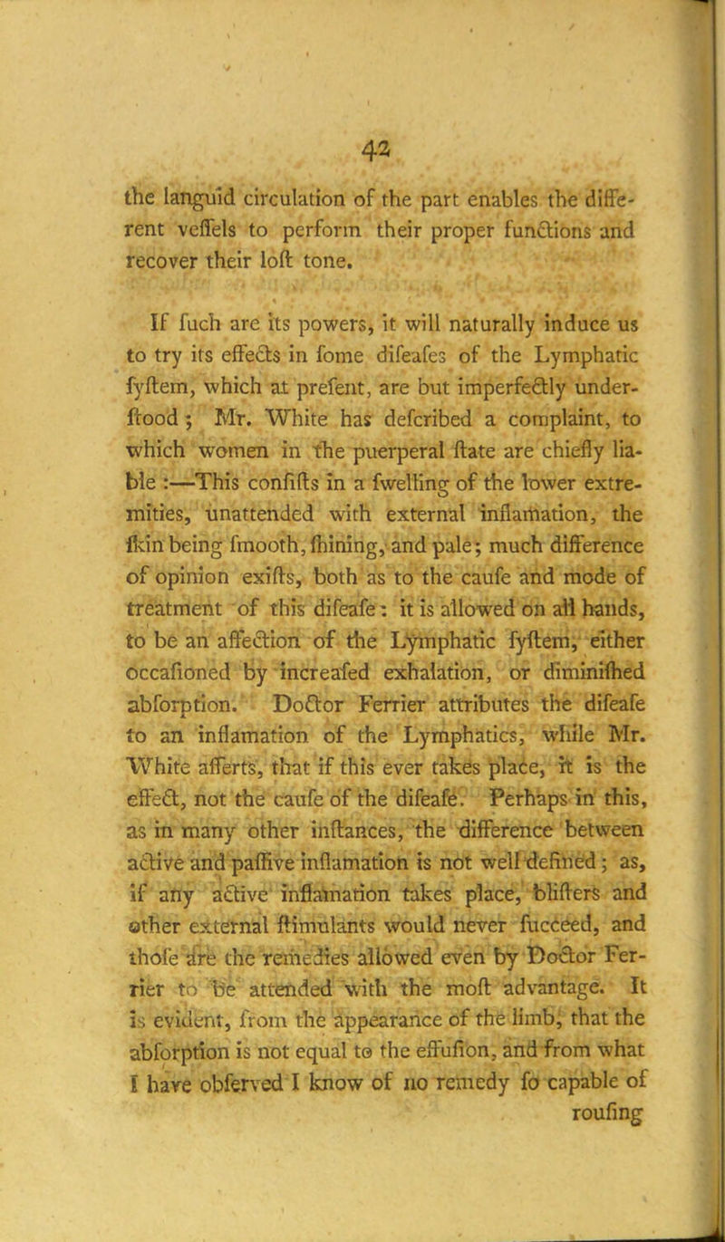 43 the languid circulation of the part enables the diffe- rent veflels to perform their proper funftions and recover their loft tone. If fuch are its powers, it will naturally induce us to try its effects in fome difeafes of the Lymphatic fyftem, which at prefent, are but imperfeftly under- ftood ; Mr. White has defcribed a complaint, to which women in tlie puerperal ftate are chiefly lia- ble :—This confifts in a fwelling of the lower extre- mities, unattended with external infiartiation, the fldnbeing fmooth,lhimng, and pale; much difference of opinion exifts, both as to the caufe and mode of treatment of this difeafe: it is allowed on all hands, to be an affection of the Lymphatic fyftem, either occafioned by increafed exhalation, or diminiihed abforptlon. Doflor Ferrier attributes the difeafe to an inflamation of the Lymphatics, while Mr. White afferts, that if this ever takes place, it is the effect, not the caufe of the difeaffe. Perhaps in this, as rn many other inftances, the -difference between a6live and paffive inflamation is not welltiefined; as, if any active'inflatnation takes place, bliffers and other external ftimulants would never fucceed, and thofe'jfre the remedies allowed even by Bodor Fer- rier to be attended with the moft advantage. It is evident, from the appearance of the limb; that the abforption is not equal to the effufion, and from what I hare obferved I know of no remedy fo capable of roufing