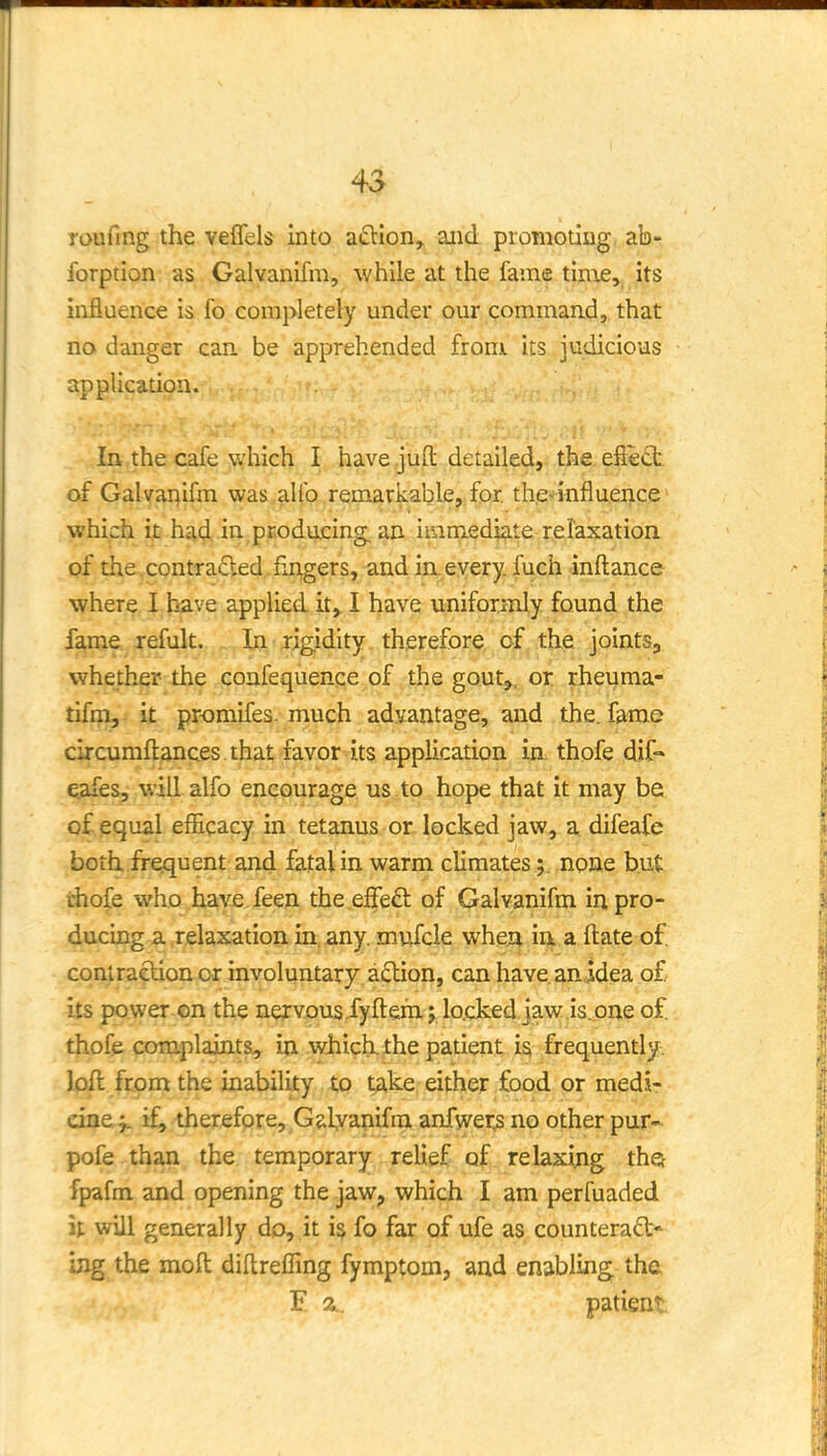 4^ joufing the veflels into afllon^ aiid promoting ab- forption as Galvanifm, while at the fame tinie, its influence is fo completely under our command, that no danger can be apprehended from its judicious application. In the cafe which I have jufl: detailed, the effect of Galvanifm was alfo remarkable, for. the^'influence' which it had in producing, an immediate relaxation of the. contrafted fingers, and in. every, fuch inftance •where I have applied it, I have uniformly found the fame refult. In jjgidity therefore of the joints, whether the confequence of the gout,^, or rheuma- tifm, it promifes. much advantage, and the. fame circumftances that favor its application ia thofe dif- ejafes, will alfo encourage us.to hope that it may be of equal efiicacy in tetanus or locked jaw, a difeafe both frequent and fatal in warm climatesnone but chofe who hav£ feen the effeft of Galvanifm in pro- ducing a relaxation in, any. mufcle whea ia a ftate of. coniraelion or involuntary adion, can have.anidea o£ its power on the nervous.fyftem; lo.cked jaw is.one of. thofe complaints, in which, the patient is frequently, loft from the inability to take either food or medi- cine j. if, therefore, Galyanifm anfwer^ no other pur- pofe than the temporary relief of relaxijig thei fpafm and opening the jaw, which I am perfuaded it will generally do, it is fo far of ufe as counteract' ijxg the moft diftrefling fymptom, and enabling the E a. patient