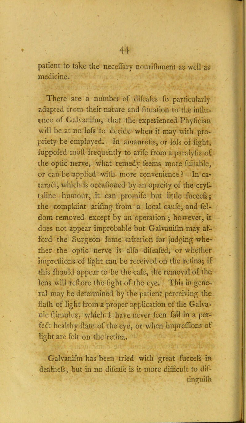 patient to take the neceflary nouridiment as well as medicine. There are a number of difeafes fo particularly adapted from their nature and fituation to the influ- ence of Galvanifm, that the experienced Phyficiaii will be. at no lofs to decide when it may with pro- priety be employed. In amaurofis, or lofs of fight, fuppofed moft frequently to arife from a paralyfis of the optic nerve, what remedy feems more fuitable, or can be applied with more convenience ? In ca- taraft, which is occafioned by an opacity of the cryf- taline humour, it can promife but little fuccefs; the- complaint arifing from a local caufe, and fel- dom removed except by an operation j however, ifi does not appear improbable but Galvanifm may af- ford the Surgeon fome criterion for judging whe- ther the optic nerve is alfo difeafed, or whether impreflions of light can be received on the retinaj if this fhould appear to be the cafe, the removal of the lens will reftore the fight of the eye. This in gene- ral may be determined by the patient perceiving the flafh of light from a proper application of the Galva- nic flimulus, which I have never feen fail in a per- {eO. healthy flafe of the eye, or when impreflions of light are felt on the retina. Galvanifm has been tried with great fticcefs in deafnefs, but in no difcafe is it more difficult to dif- tinguifh