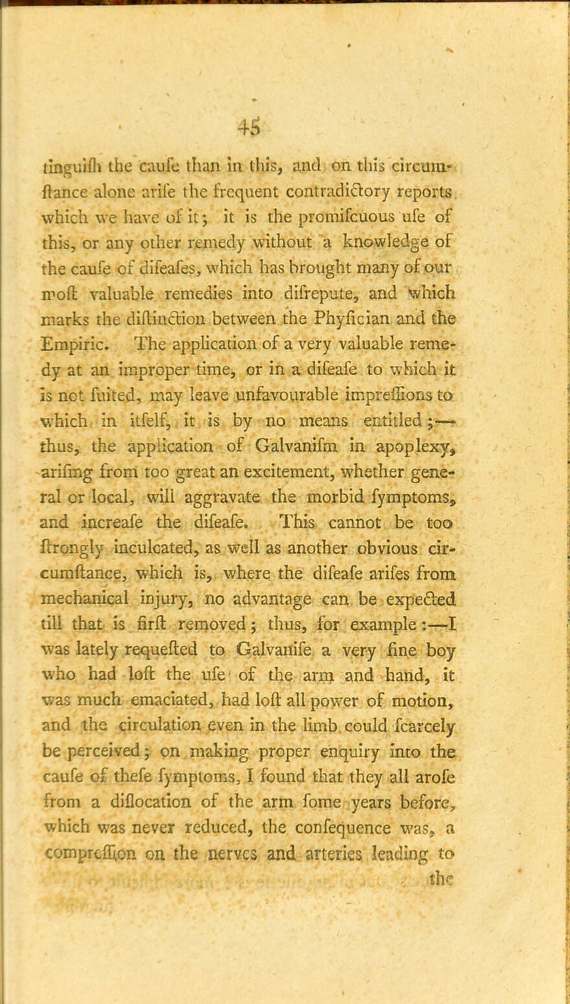 4^ tinguifli the caufe than in this, and on this circura- ftance alone aril'e the frequent contradiQory reports, which we have of it; it is the promifcuous ufe of this, or any other remedy without a knowledge of the caufe of difeafes, which has brought many of o\jiv. mod valuable remedies into difrepute, and which marks the diftinclion between the Phyfician and the Empiric. The application of a very valuable reme- dy at an improper time, or in a difeafe to which it is net fuited, may leave jmfavourable imprelHons to which in itfelf, j it.'ist by-no means entitled thus, the application of Galvanifm in apoplexy, -arifmg from too great an excitement, whether gene- ral or local, will aggravate the morbid fymptoms, and increafe the difeafe. This cannot be too ftrongly inculcated, as well as another obvious cir- cumftance, which is, where the difeafe arifes from mechanical injury, no advantage can be expefted till that is firfl: ren^oved; thus, for example:-—I was lately requefted to Galvanife a very fine boy who had loft the ufe'of the arnj and hand, it was much emaciated, had loft all power of motion, and the circulation even in the limb, could fcarcely be perceived j on. making proper enquiry imo the caufe of thefe fymptoms, I found that they all arofe from a diflocation of the arm fome years before, which was never reduced, the confequence was, a comprcflion on the nerves and arteries leading to the