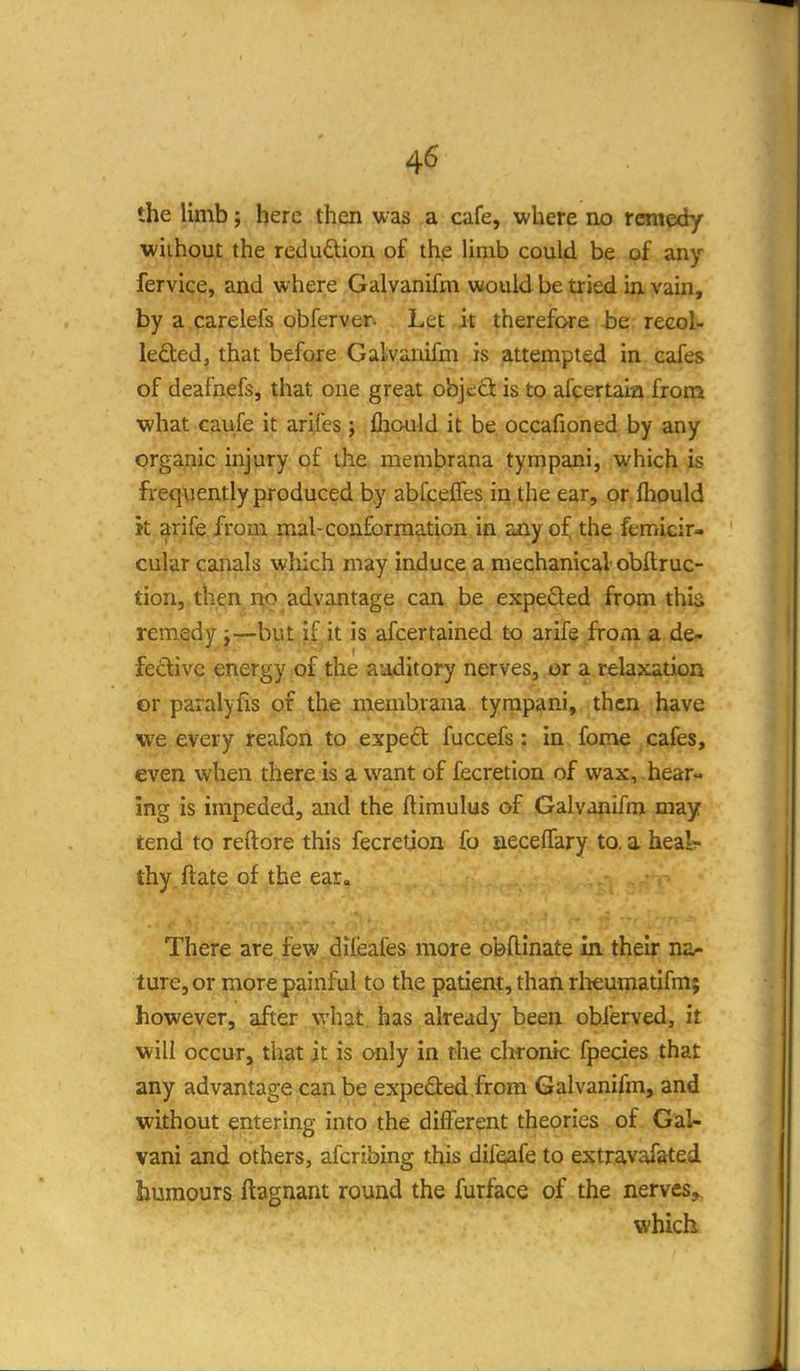 the limb; here then was a cafe, where no remedy without the redudion of the limb could be of any fervice, and where Galvanifm would be tried in vain, by a carelefs obferver. Let it therefore be recol- lededj that before Galvanifm is attempted in cafes of deafnefs, that one great objc;ct is to afcertaia from what caufe it arifes; fliould it be occafioned by any organic injury of the membrana tympani, which is frequently produced by abCceffes in the ear, or fliould k arife from mal-conformation in any of the femicir- cular canals wliich may induce a mechanical obftruc- tion, then no advantage can be expeSed from thia remedy j—but if it is afcertained to arif§ from a de- fective energy of the auditory nerves, or a relaxation or paralyfis of the membrana tympani, then have we every reafon to exped fuccefs: in fome cafes, even when there is a want of fecretion of wax, hear- ing is impeded, and the ftimulus of Galvanifm may tend to reftore this fecretion fo jaeceffary to. a heal- thy ftate of the ear. There are few dileafes more obftinate in their na* ture,or more painful to the patient, than rlieumatifm; however, after what, has already been obferved, it will occur, that it is only in the chronic fpecies that any advantage can be expedled from Galvanifm, and without entering into the different theories of Gal- vani and others, afcribing this difeafe to extravafsted humours ftagnant round the furface of the nerves, which