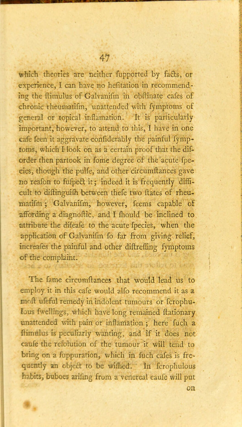 which theories are neither fupported by fads, or experience, I can have no hefitation in recommend- ing the ftimulus of Galvanifm in obftinate cafes of chronic rheumatifm, unattended with fymptoms of general or topical inflamatibii. 'it is particularly- important, however, to attend to this, I have in bne cafe feen it aggravate confiderably the painful fyrnip- toms, which I* look on as a certain proof that the dif- order then partook in fome degree of the acute fpe- cies, though the pulfe, and other circumftances gave no reafon to fufpeCl it; indeed it is frequently diffi- cult to diftinguifli between thefe two ftates of rheu- matifm ; Galvanifm, however, feems capable of aflFcfrding a ^iagnoftic, and I fhould be inclined to attribute the difeafe to the acute fpecies, when the application of Galvanifm fo far from giving relief, increafes the painful and other diftreffing fymptoms of the complaint. The fame circumftances that would lead us to employ it in this cafe would alfo recommend it as a moft ufefiil remedy in indolent tumours or fcrophu- lous fwellings, which have long remained ftationary unattended with pain or inflarrtation; here fuch a ftimulus is peculiarly wanting, and if it does not caufe the refolution of the tumour it will tend' to bring on a fuppuration, which in fuch cafes is fre- quently an objedt to be willied. In fcrophulous habits, buboes arifmg from a venereal caufe will put on