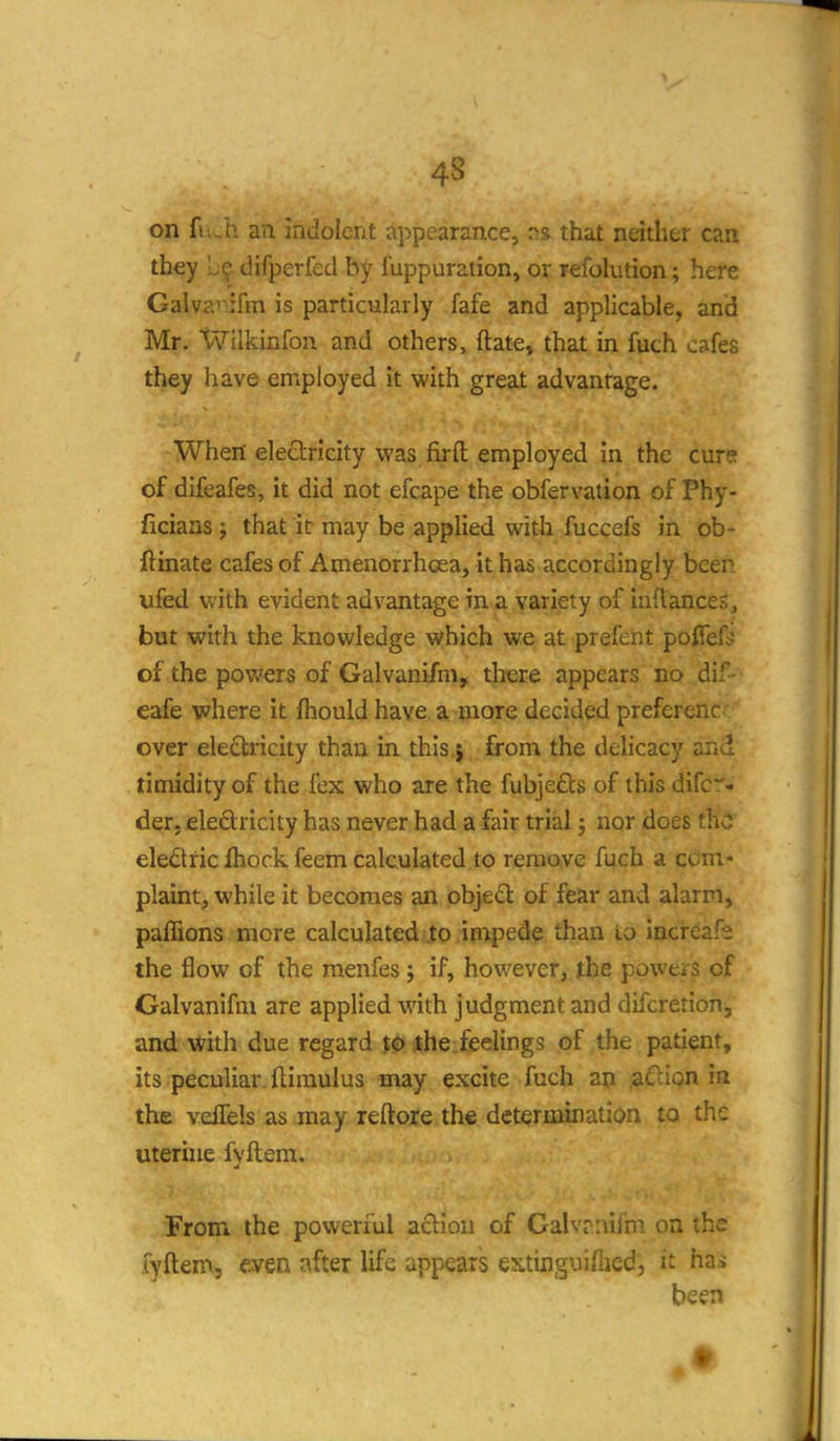 on fu_h an indolent appearance, rss that neither can they Ic difperfed by luppuration, or refolution; here Galvai-iifm is particularly fafe and applicable, and Mr. Wllkinfon and others, ftate, that in fuch cafes they have employed it with great advantage. When electricity was fir ft employed in the curs of difeafes, it did not efcape the obfervation of Phy- ficians; that it may be applied with fuccefs in ob- ftinate cafes of Amenorrhoea, it has accordingly been ufed with evident advantage in a variety of inftances, but with the knowledge which we at prefent pofief^ of the pov/ers of Galvanifm, there appears no dif- eafe where it fhould have a more decided preferenc over ele£l;ricity than in this.j from the delicacy and timidity of the fex who are the fubje£bs of this difc:'- der. eledtricity has never had a fair trial j nor does the electric Ihock feem calculated to remove fuch a com- plaint, while it becomes an objedl of fear and alarm, paffions more calculated Jo impede than to iacreafi the flow of the menfes j if, however, the powers of Galvanifm are applied with judgment and difcretion, and with due regard the feelings of the patient, its peculiar, ftimulus may excite fuch an afcipn ia the vellels as may reftore the determination to the uterhie fyftem. From the powerful action of Galvrnifm on the fyftem, even after life appears extinguiflied, it hai been