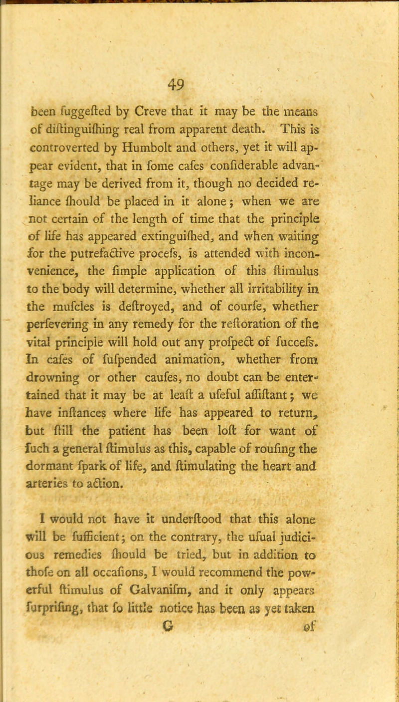 been fuggefted by Creve that it may be the means of diftinguiftiing real from apparent death. This is controverted by Humbolt and others, yet it will ap- pear evident, that in fome cafes confiderable advan- tage may be derived from it, though no decided re- liance fhould be placed in it alone; when we are not certain of the length of time that the principle of life has appeared extinguilhed, and when waiting for the putrefactive procefs, is attended with incon- venience, the fimple application of this ftirnulus to the body will determine, whether all irritability in the raufcles is deftroyed, and of courfe, whether perfevering in any remedy for the reftoration of the vital principle will hold out any profpeft of fuccefs. In cafes of fufpended animation, whether from drowning or other caufes, no doubt can be enter- tained that it may be at leaft a ufeful affiftant; we have inftances where life has appeared to return, but ftill the patient has been loft for want of fuch a general ftimulus as this, capable of roufing the dormant fpark of life, and ftimulating the heart and arteries to adion. I would not have it underftood that this alone will be fufficient; on the contrary, the ufual judici- ous remedies fhould be tried, but in addition to thofe on all occafions, I would recommend the pow- erful ftimulus of Galvanifm, and it only appears furprifing, that fo little notice has been as yet taken G of
