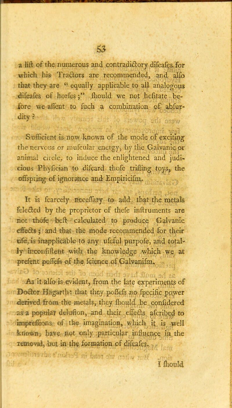 a lift of the numerous and contradictory d^feafes^for which his Traders are recommended, and^ aJTo that they are  equally applicable to all analogous difeafes of horfesfliould we not hefitate-,be- fore we alfent to fuch a combinatioa p£;,^;^f^^^ dity ? Sufficient is now known of the mode of exciting the nervous or mufcular energy , by the Galyani&pr animal ciiele, to induce the enlightened and judi^. cious Phvfician to difcard thofe trifling toys, the offspring of ignorance and Empiricifm. It is fcarcely neceflary to- add. that the metals feleSed by the proprietor of thefe inftruments are not thofe' beft calculated^; jto produce Galvanic effefts; and that the mode recommended for their iife,-is inapplieiable to any ufeful puypgfe, and total- ly^ inconfiftent -with the knowledge vyjbich we at prefent polfefs of the feience of Galvanifoi, As it alfo is evident, from the late experiments of Doctor Hagarth*. that they pofFefs no-fpecific.pp^wer derived from the metals, they ftioultt^ .cjonfidered as-a popular delufion, and. their..effe% alcrij^ed to iir^reffions. of the imagination, which jt-i? .••Fell ktio»iXi have; jiot only particular inflyejnce^ m.the lemovai, but in th« formation of difeafes. i fhould