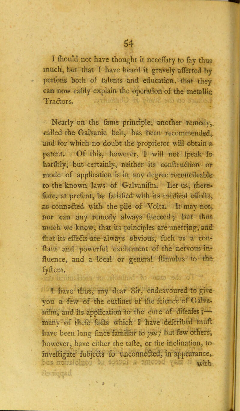 I Ihould not have thought it neceflfary to fay thus much, but that I have heard it gravely aflerted by perfons both of talents and education, that they can now eafily explain the operation of the metallic Tractors. Nearly on the fame principle, another remedy, called the Galvanic belt, has bfeen recommended, and for which no doubt the proprietor will obtain a patent. Of this, however, I will not fpeak fo harfhly, but certainly^ neither its conftruction or mode of application is in any degree reconcileable to the known laws of Galvanifm* Let us, there- fore, at prefent, be fatisfied with its medical effects, 2S connafted witb the pile of Volta. It may not^ Bor can any remedy always fucceed 5 but thus inuch we know, that its principles ate imernng, and ftat its efFefts-are always obviouii fuch 'as a con- ftant ahd powerful excitement of the nervous in- fluence, and a local or general ftimulus'to- the fvftem.. \ have thus, my dear SiV, endcTVoured-to give you a few of the outlines of the fcienc'e of Galva- la^'f and its application to the cure of drfeafes inany-of thefe h-Qcs which- I have ddfcribfed mufi: have been long fince famHiar fo }w ; but few others, however, have either the tafte, or the inclination, to inveftigate fubje^s fo uiicoiuieSed, in appearance.