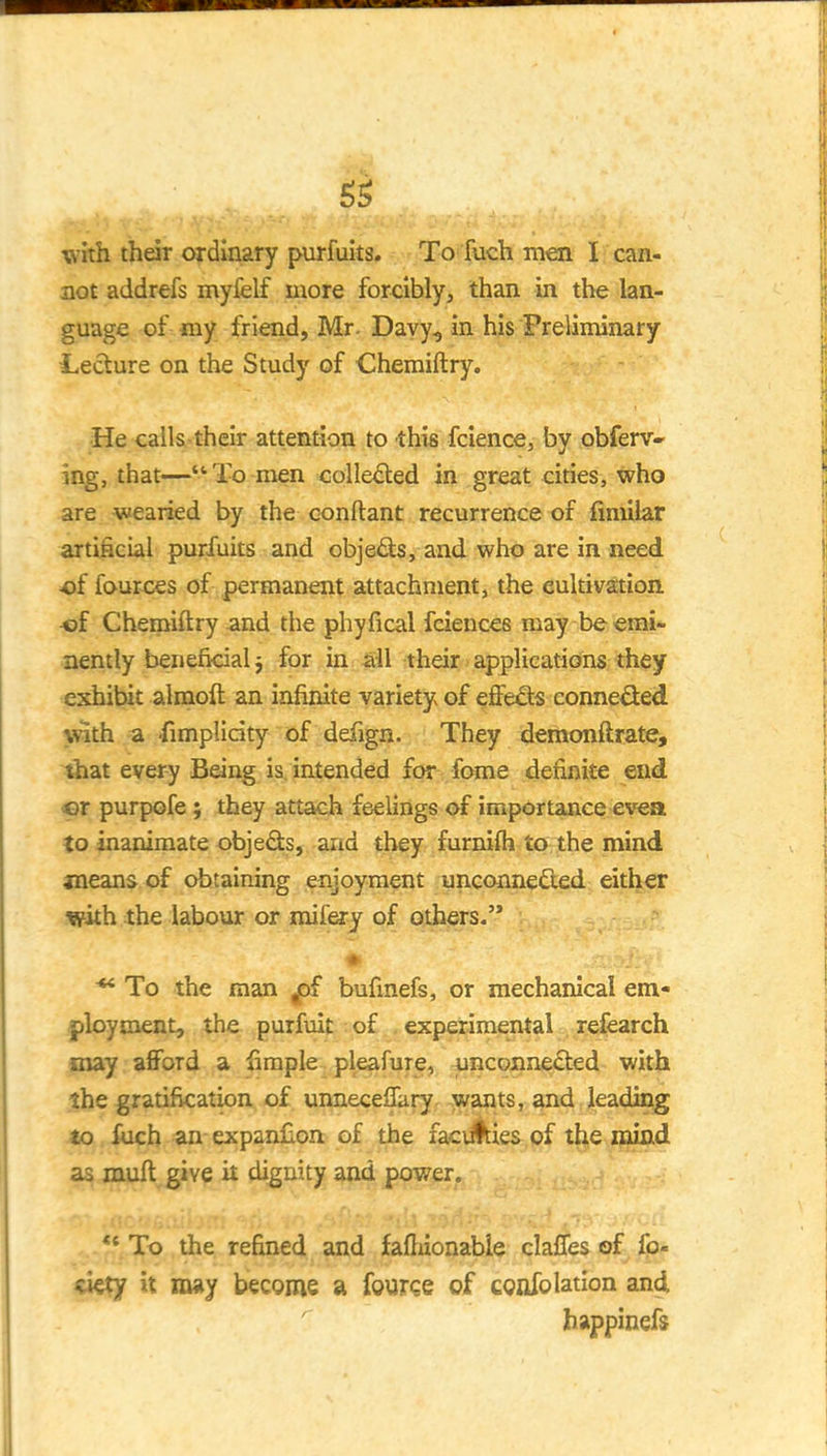 5^ with their ordinary purfuits. To fuch men I  can- act addrefs myfelf more forcibly, than in the lan- guage of my friend, Mr. Davy, in his Preliminary Lecture on the Study of Chemiftry. He calls-their attention to this fcience, by obferv- ing, that—*'To men collected in great cities, who are wearied by the conftant recurrence of fimilar artificial purfuits and obje<9:s, and who are in need ■of fources of permanent attachment, the cultivation of Chemiftry and the phyfical feiences may be emi- nently beneficial ^ for in all their applications they exhibit almoft an infinite variety of eSe&s conne^ed with a -fimplicity of defign. They demonftrate, that every Being is, intended for feme definite end er purpofe; they attach feelings of importance ev«a to inanimate objeds, and they furnifli to the mind ineans of obtaining enjoyment unconnedled either with the labour or mifery of others. To the man ^ bufinefs, or mechanical em- ployment, the purfuit: of . experimental refearch may afford a fimple pleafure, unconnected with the gratification of unneceffary wants, and leading lo fuch an expanfion of the faciAies of the mind as muft give it dignity and power, ** To the refined and fafliionabie claffes of fo- %kty it iiHiy become a fource of confolation and happinefs