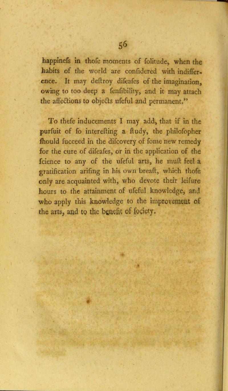 S6 happinefs in thofe moments of folitude, when the habits of the world are confidered with indiffer- ence. It may deflroy difeafes of the imagination, owing to too deep a fenfibility, and it may attach the affedions to objefls ufeful and permanent. To thefe inducements I may add, that if in the purfuit of fo interefting a fludy, the philofopher fhould fucceed in the difcovery of fome new remedy for the cure of difeafes, or in the application of the fcience to any of the ufeful arts, he muft feel a gratification arifmg in his own breaft, which thofe only are acquainted with, who devote their leifure hours to the attainment of ufeful knowledge, and who apply this knowledge to the improvemeat of the arts, and tQ the benefit of fogi^ty.