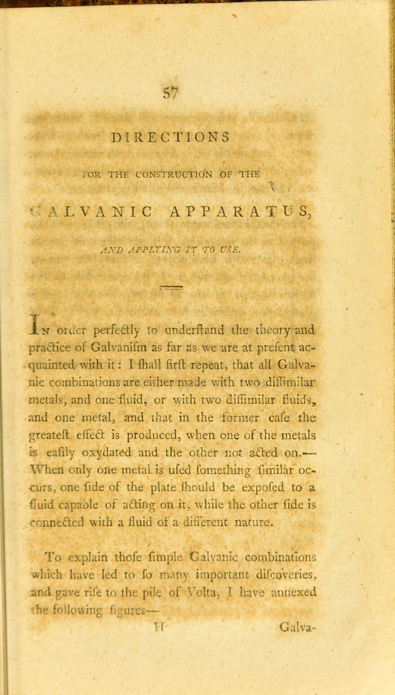 DIRECTIONS roR THE constructio'n of the L V A N I C APPARATUS, ,1XD AFPLTIXG IT ro ' USE. In ortier perfectly to underftand the- theory and practice of Galvanifm as far as we ^re at prefenl; ac- ■ quainted with it: I (hail firft repeat, that all Galva- nic combinations are either made with two diffimilar metals, and one 'fluid, or with two difiimilar fluids, and one metal, and that in the former cafe the greateft effect is produced, when one of the metals is eafily oxydated and the other not adted on.—• When only one metal is ufed fomething fimilar oc- curs, one fide of the plate fhould be expofed to a fluid capable of acting on it, while the other fide is connected with a fluid of a difierent nature. To explain thofe fimple Galvanic combinations which have led to fo many important difcoVeries, and gave rife to the pile of \'olta, 1 have annexed ■•he following figures— TT Galva-