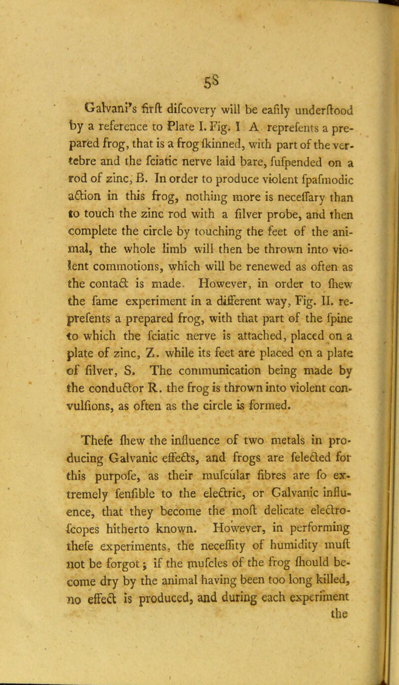 5S GaVvani's firft difcovery will be eafily uiiderftood by a reference to Plate I. Fig. I A reprefents a pre- parisd frog, that is a frog fkinned, with part of the ver- tebre and the fciatic nerve laid bare, fufpended on a rod of zinc, B. In order to produce violent fpafniodic a£lion in this frog, nothing more is neceflary than to touch the zinc rod with a filver probe, and then complete the circle by touching the feet of the ani- mal, the whole limb will then be thrown into vio- lent commotions, which will be renewed as often as the contadl is made. However, in order to fliew the fame experiment in a different way. Fig. II. re- prefents a prepared frog, with that part of the fpine to which the fciatic nerve is attached, placed on a plate of zinc, Z. while its feet are placed on a plate of filver, S. The conmiunication being made by the conduftor R. the frog is thrown into violent cqH' vulfions, as often as the circle is formed. Thefe fhew the influence of two metals in pro- ducing Galvanic effeds, and frogs are feleded for this purpofe, as their mufcular fibres are fo ex- tremely fenfible to the eledric, or Galvanic influ- ence, that they become the moft delicate eleclro- fcopes hitherto known. However, in performing thefe experiments, the neceflity of humidity muft not be forgot j if the piufcles of the frog ftiould be- come dry by the animal having been too long killed, no effed is produced, and during each experiment the