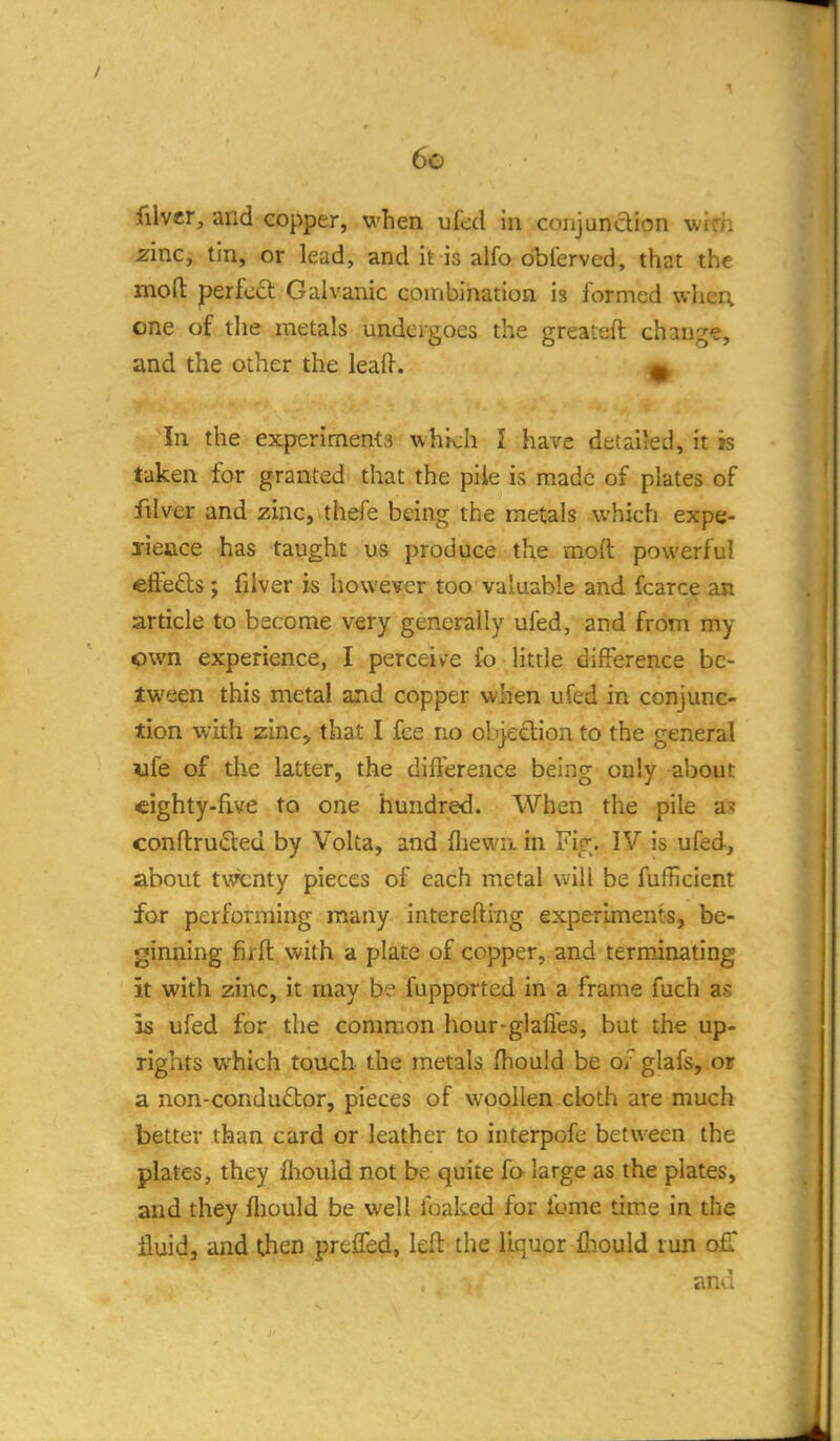 filvcr, and copper, when ufed iii coiijundion uio. zinc, tin, or lead, and it is alfo dbferved, that the mod perfect Galvanic combination is formed wher; one of the metals undergoes the greateft change, and the other the leaft. ^ In the experiments which I have detailed, it is taken for granted that the pile is made of plates of filver and zmc, .thefe being the metals which expe- yieace has taught us produce the moft powerful clieds; filver is however too valuable and fcarce an article to become very generally ufed, and from my <)wn experience, I perceive fo little difference be- tween this metal and copper when ufed in conjunc- tion with zinc, that I fee no objection to the general ufe of the latter, the difference being only about eighty-five to one hundred. When the pile as conftructed by Volta, and fliewa in Fip;. IV is ufed, about twenty pieces of each metal will be fufficient for performing many interefting experiments, be- ginning fifft with a plate of copper, and terminating it with zinc, it may be fupported in a frame fuch as is ufed for the common hour-glaffes, but the up- rights which touch the metals fliould be o/glafs, or a non-conductor, pieces of woollen cloth are much better than card or leather to interpofe between the plates, they fliould not be quite fa large as the plates, and they fliould be well foaked for fume time in the fluid, and then preffed, left the liquor fliould run off