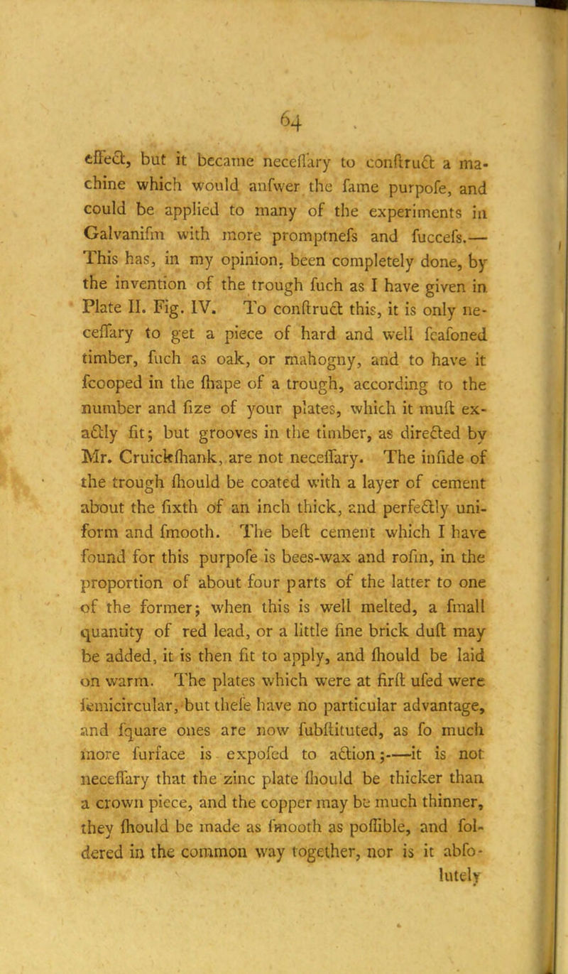 effect, but it became neceflary to conftruO: a ma- chine which would anfwer the fame purpofe, and could be applied to many of the experiments in Galvanifm with more promptnefs and fuccefs.— This has, in my opinion, been completely done, by the invention of the trough fuch as I have given in Plate II. Fig. IV. To conftruft this, it is only ne- ceflary to get a piece of hard and well fcafoned timber, fuch as oak, or mahogny, and to have it fcooped in the fhape of a trough, according to the number and fize of your plates, which it muft ex- actly fit; but grooves in the timber, as directed by Mr. Cruickfhank, are not neceffary. The in fide of the trough ftiould be coated with a layer of cement about the fixth of an inch thick, and perfedlly uni- form and fmooth. The befl: cement which I have found for this purpofe is bees-wax and rofin, in the proportion of about four parts of the latter to one of the former; when this is well melted, a fmall quantity of red lead, or a little fine brick dull may be added, it is then fit to apply, and fhould be laid on warm. The plates which were at fir(i: ufed were iemicircular, but thefe have no particular advantage, smd fquare ones are now fubftituted, as fo much more furface is expofcd to aftion;—it is not neceffary that the zinc plate fliould be thicker than a crown piece, and the copper may b'c much thinner, they fhould be made as fmooth as pofllble, and fol- dered in the common way together, nor is it abfo- lutely