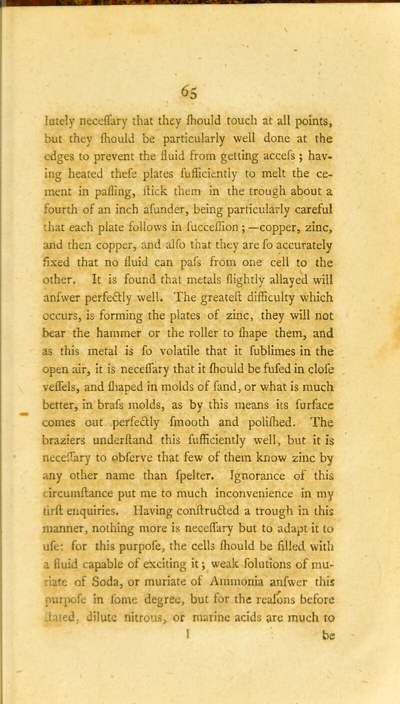 lutely neceflary that they fhould touch at all points, but they fliould be particularly well done at the edges to prevent the fluid from getting accefs ; hav- ing heated thefe plates fuificientiy to melt the ce- ment in pafling, flick them in the trough about a fourth of an inch afunder, being particularly careful that each plate follows in fucceffion ; —copper, zinc, and then copper, and alfo that they are fo accurately fixed that no fluid can pafs from one cell to the other. It is found that metals flightly allayed will anfwer perfectly v^ell. The greateft difficulty which occurs, is forming the plates of zinc, they will not bear the hammer or the roller to fliape them, and as this metal is fo volatile that it fublimes in the open air. It is neceflary that it fbould be fufed in clofe veflfels, and fiiaped in molds of fand, or what is much better, in brafs molds, as by this means its furface comes aut perfectly fmooth and poliflied. The braziers underftand this fufficiently well, but it is necelTary to obferve that few of them know zinc by any other name than fpelter. Ignorance of this circumftance put me to much inconvenience in my tirfl: enquiries. Having confl:rufted a trough in this manner, nothing more is neceflary but to adapt it to ufe: for this purpofe, the cells fliould be filled with a fluid capable of eixciting it j weak folutions of mu- riate of Soda, or muriate of Anmionia anfwer this purpofe in fome degree, but for the reafons before Itated; dilute nitrous^ or marine acids iire much to I be