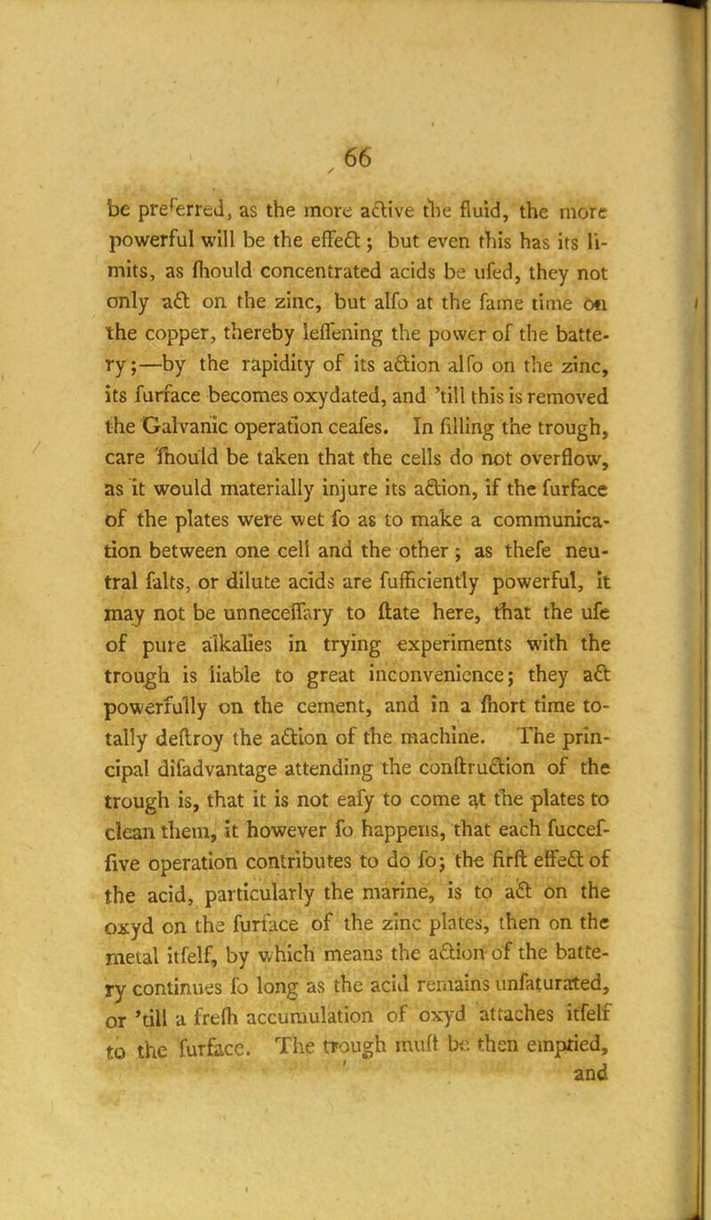 be preferred, as the more aclive the fluid, the more powerful will be the effedt; but even this has its li- mits, as fliould concentrated acids be ufed, they not only aft on the zinc, but alfo at the fame time on the copper, thereby lefTening the power of the batte- ry;—by the rapidity of its aftion alfo on the zinc, its furface becomes oxydated, and 'till this is removed the Galvanic operation ceafes. In filling the trough, care 'fnould be taken that the cells do not overflow, as it would materially injure its adion, if the furface of the plates were wet fo as to make a communica- tion between one cell and the other ; as thefe neu- tral falts, or dilute acids are fufficiently powerful. It may not be unnecelTary to ftate here, that the ufe of pure alkalies in trying experiments with the trough is liable to great inconvenience; they aft powerfully on the cement, and in a fhort time to- tally deftroy the aftlon of the machine. The prin- cipal difadvantage attending the conftruftion of the trough is, that it is not eafy to come ^ tbe plates to clean them, it however fo happens, that each fuccef- five operation contributes to do fo; the firft effeft of the acid, particularly the marine, is to aft on the oxyd on the furface of the zinc plates, then on the metal itfelf, by which means the aftion of the batte- ry continues fo long as the acid remains unfaturated, or 'till a frefti accumulation of oxyd attaches itfelf to the furface. The trough mult be then emptied, and