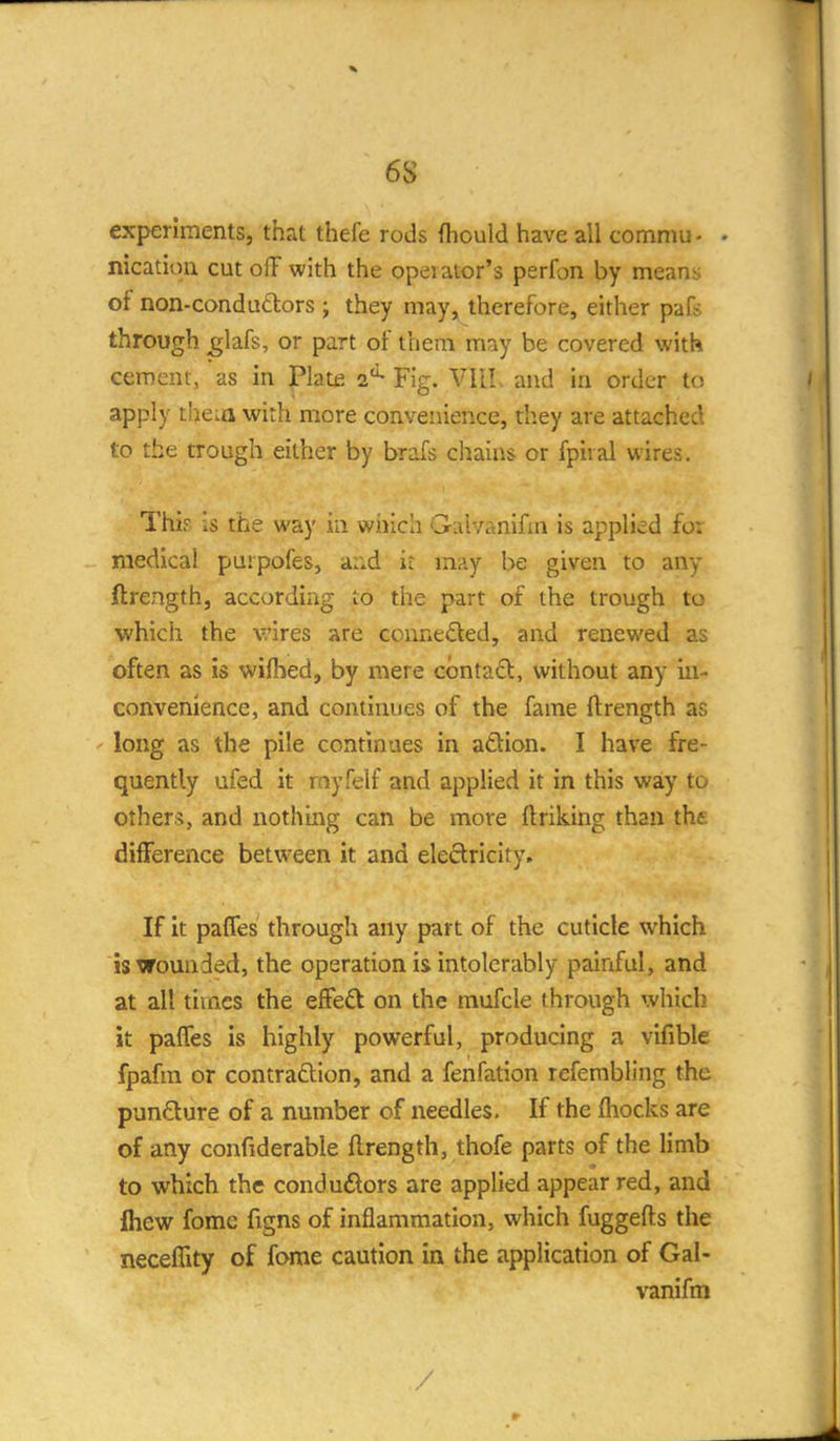 6S experiments, that thefe rods Ihould have all commu - - nicatioii cut off with the opei ator's perfon by means of non-condu6lors j they may, therefore, either pafs through ^lafs, or part of them may be covered withi cement, as in Plate a'^ Fig. VIll. and in order to apply theia with more conveiiieRce, they are attached to the trough either by brafs chains or fpiral wires. This is the way in which Galvanifm is applied fo: medical puipofes, and ir may be given to any ftrength, according to the part of the trough to which the wires are conneded, and renewed as often as is wifhed, by mere cbntadl, without any in- convenience, and continues of the fame ftrength as ' long as the pile continues in adion. I have fre- quently ufed it rnyfelf and applied it in this way to others, and nothii^g can be more ftriking than the difference between it and electricity. If it paffes through any part of the cuticle which isxrounded, the operation is intolerably painful, and at all times the efFed on the mufcle through which it paffes is highly powerful, producing a vifible fpafm or contraftion, and a fenfation refembling the pundure of a number of needles. If the fliocks are of any confiderable ftrength, thofe parts of the limb to which the condu(Slors are applied appear red, and Ihew fomc figns of inflammation, which fuggefts the neceflity of fome caution in the application of Gal- vanifm /