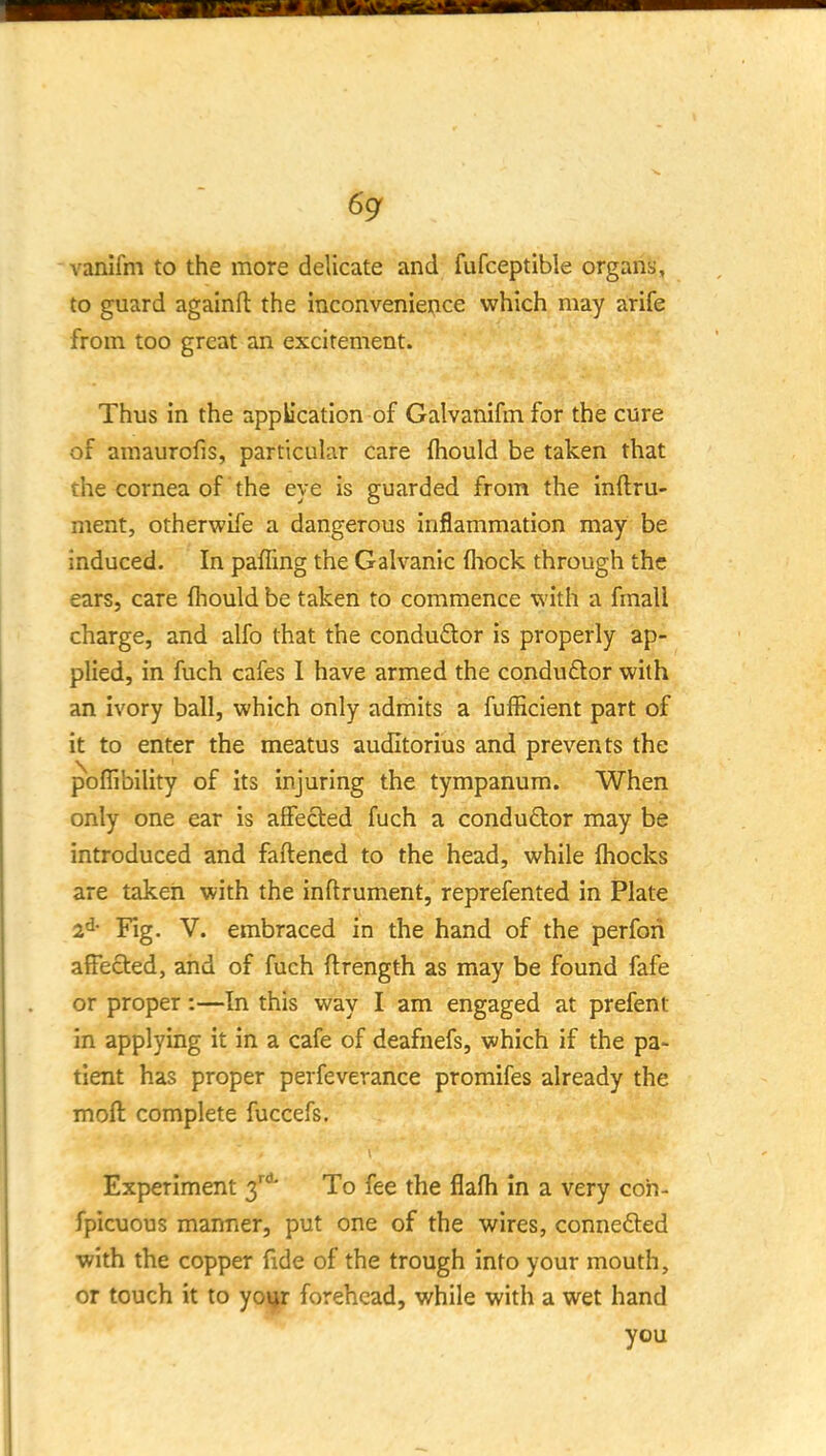 vanifm to the more delicate and fufceptible organs, to guard againft the inconvenience which may arife from too great an excitement. Thus in the application of Galvanifmfor the cure of amaurofis, particular care (hould be taken that the cornea of the eye is guarded from the Inftru- ment, otherwife a dangerous inflammation may be induced. In paffing the Galvanic fliock through the ears, care (hould be taken to commence with a fmall charge, and alfo that the conduftor is properly ap- plied, in fuch cafes 1 have armed the conduftor with an ivory ball, which only admits a fufficient part of it to enter the meatus auditorius and prevents the poffibility of its injuring the tympanum. When only one ear is affected fuch a conduftor may be introduced and faftencd to the head, while fhocks are taken with the inftrument, reprefented in Plate 2d- Pig. V. embraced in the hand of the perfori affected, and of fuch ftrength as may be found fafe or proper:—In this way I am engaged at prefent in applying it in a cafe of deafnefs, which if the pa- tient has proper perfeverance promifes already the moft complete fuccefs. Experiment 3'' To fee the flafh in a very con- fpicuous manner, put one of the wires, conneded with the copper fide of the trough into your mouth, or touch it to yo\jr forehead, while with a wet hand you