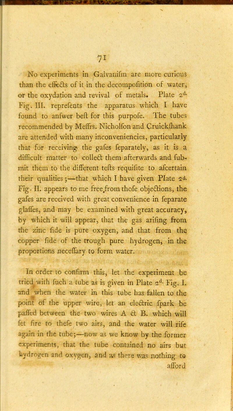 No experiments in Galvariifin are more curious than the effeds of it in the decompofition of water, or the oxydation and revival of metals. Plate Fig. III. reprefents the apparatus which I have found to anfvi^er beft for this purpofe. The tubes recommended by MeffrS. Nicholfon and Cruickfhank are attended with many inconveniencies, particularly that for receiving* the gafes feparately, as it is ,^ difficult matter to coUeft them afterwards and fub- mit them to the different tefts requifite to afcertain. their qualities;—that which I have given Plate 2d- Fig-11. appears to me free.fromthofe objedions, the gafes are received with great convenience in feparate glalfes, and may be examined with great accuracy, by which it will appear, that the gas arifmg from the zinc fide is pure oxygen, and that from the copper fide of the trough pure hydrogen, in the proportions neceflary to form waten In order to confirm this, let the experiment be tried^ with fuch a tube as is given in Plate Fig. I. and when the water in this tube has fallen to the point of the upper wire, let an eiedric fpark be paffed between the two wires A d B. which will fet fire to thefe two airs, and the water will rife again in the tube;—now as we know by the former experiments, that the tube contained no airs but hydrogen and oxygen, ^tnd as there was nothing to afford