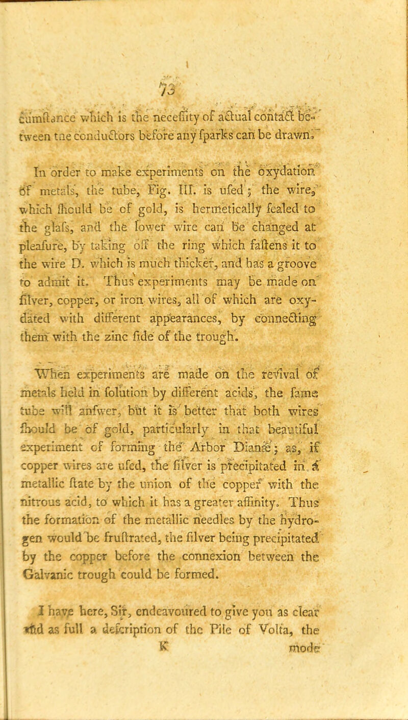 13 cumftance vvliich is the necefntyof aduai conta£t be» tween tae conduftors before any fparks can be drav/nr In order to make experiment^ on the oxydation 6f metals', the tube, Fig. III. is ufed ; the wirej' v/hich Ihculd be of gold, is hermeticaliy fealed to t'he glafs, and the fowet wire can b'e changed at pleafufe, by taking oif the ring which fallens' it to the wire D. vi'-hich is much thicker, ancJ has a groove to admit it. Thus experiments may be made on' fitver, copper, or iron wires, all of which are oxy- dated with diiferent ajpp'earances, by connefting- them' with the zinc fide of the trough. When experiments ar^ made oh the reifival 6£ metals held in foliitioh by different acids, the fame tube will ^hfwer, but it is'better that both wires fhould be of gold, particularly in that beautiful experiraeiit of formfng the'Arbor Dian^' j as> if copper wires are ufed, the filver is pjrec'ipitated iii.jC metallic flate by the union of the copper with the nitrous acid, to which it has a greater affinity, Thusi the formation of the metallic needles by the liydro- gen would be fruftrated, the fdver being precipitated,  by the copper before the connexiori between the Galvanic trough could be formed. I hav;: here, Sit, endeavoured to give yon as clear tftd as full a defcription of the Pile of Volta, the K modcr